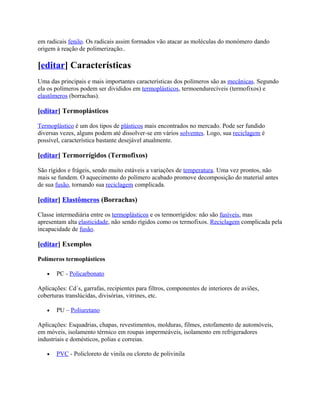 em radicais fenilo. Os radicais assim formados vão atacar as moléculas do monómero dando
origem à reação de polimerização..

[editar] Características
Uma das principais e mais importantes características dos polímeros são as mecânicas. Segundo
ela os polímeros podem ser divididos em termoplásticos, termoendurecíveis (termofixos) e
elastômeros (borrachas).

[editar] Termoplásticos

Termoplástico é um dos tipos de plásticos mais encontrados no mercado. Pode ser fundido
diversas vezes, alguns podem até dissolver-se em vários solventes. Logo, sua reciclagem é
possível, característica bastante desejável atualmente.

[editar] Termorrígidos (Termofixos)

São rígidos e frágeis, sendo muito estáveis a variações de temperatura. Uma vez prontos, não
mais se fundem. O aquecimento do polímero acabado promove decomposição do material antes
de sua fusão, tornando sua reciclagem complicada.

[editar] Elastômeros (Borrachas)

Classe intermediária entre os termoplásticos e os termorrígidos: não são fusíveis, mas
apresentam alta elasticidade, não sendo rígidos como os termofixos. Reciclagem complicada pela
incapacidade de fusão.

[editar] Exemplos

Polímeros termoplásticos

   •   PC - Policarbonato

Aplicações: Cd´s, garrafas, recipientes para filtros, componentes de interiores de aviões,
coberturas translúcidas, divisórias, vitrines, etc.

   •   PU – Poliuretano

Aplicações: Esquadrias, chapas, revestimentos, molduras, filmes, estofamento de automóveis,
em móveis, isolamento térmico em roupas impermeáveis, isolamento em refrigeradores
industriais e domésticos, polias e correias.

   •   PVC - Policloreto de vinila ou cloreto de polivinila
 