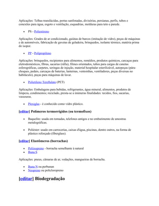 Aplicações: Telhas translúcidas, portas sanfonadas, divisórias, persianas, perfis, tubos e
conexões para água, esgoto e ventilação, esquadrias, molduras para teto e parede.

   •   PS - Poliestireno

Aplicações: Grades de ar condicionado, gaiútas de barcos (imitação de vidro), peças de máquinas
e de automóveis, fabricação de gavetas de geladeira, brinquedos, isolante térmico, matéria prima
do isopor.

   •   PP - Polipropileno

Aplicações: brinquedos, recipientes para alimentos, remédios, produtos químicos, carcaças para
eletrodomésticos, fibras, sacarias (ráfia), filmes orientados, tubos para cargas de canetas
esferográficas, carpetes, seringas de injeção, material hospitalar esterilizável, autopeças (pára-
choques, pedais, carcaças de baterias, lanternas, ventoinhas, ventiladores, peças diversas no
habitáculo), peças para máquinas de lavar.

   •   Polietileno Tereftalato (PET)

Aplicações: Embalagens para bebidas, refrigerantes, água mineral, alimentos, produtos de
limpeza, condimentos; reciclado, presta-se a inúmeras finalidades: tecidos, fios, sacarias,
vassouras.

   •   Plexiglas - é conhecido como vidro plástico.

[editar] Polímeros termorrígidos (ou termofixos)

   •   Baquelite: usada em tomadas, telefones antigos e no embutimento de amostras
       metalográficas.

   •   Poliéster: usado em carrocerias, caixas d'água, piscinas, dentre outros, na forma de
       plástico reforçado (fiberglass).

[editar] Elastômeros (borrachas)

   •   Poliisopreno - borracha semelhante à natural
   •   Buna S

Aplicações: pneus, câmaras de ar, vedações, mangueiras de borracha.

   •   Buna N ou perbunan
   •   Neopreno ou policloropreno

[editar] Biodegradação
 