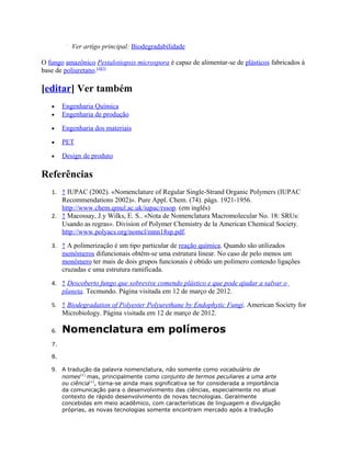 Ver artigo principal: Biodegradabilidade

O fungo amazônico Pestalotiopsis microspora é capaz de alimentar-se de plásticos fabricados à
base de poliuretano.[4][5]

[editar] Ver também
   •    Engenharia Química
   •    Engenharia de produção

   •    Engenharia dos materiais

   •    PET

   •    Design de produto

Referências
   1. ↑ IUPAC (2002). «Nomenclature of Regular Single-Strand Organic Polymers (IUPAC
      Recommendations 2002)». Pure Appl. Chem. (74). págs. 1921-1956.
      http://www.chem.qmul.ac.uk/iupac/rssop. (em inglês)
   2. ↑ Macossay, J.y Wilks, E. S.. «Nota de Nomenclatura Macromolecular No. 18: SRUs:
      Usando as regras». Division of Polymer Chemistry de la American Chemical Society.
      http://www.polyacs.org/nomcl/mnn18sp.pdf.
   3. ↑ A polimerização é um tipo particular de reação química. Quando são utilizados
        monômeros difuncionais obtêm-se uma estrutura linear. No caso de pelo menos um
        monômero ter mais de dois grupos funcionais é obtido um polímero contendo ligações
        cruzadas e uma estrutura ramificada.
   4. ↑ Descoberto fungo que sobrevive comendo plástico e que pode ajudar a salvar o
        planeta. Tecmundo. Página visitada em 12 de março de 2012.
   5. ↑ Biodegradation of Polyester Polyurethane by Endophytic Fungi. American Society for
        Microbiology. Página visitada em 12 de março de 2012.

   6.   Nomenclatura em polímeros
   7.

   8.

   9. A tradução da palavra nomenclatura, não somente como vocabulário de
        nomes[1] mas, principalmente como conjunto de termos peculiares a uma arte
        ou ciência[1], torna-se ainda mais significativa se for considerada a importância
        da comunicação para o desenvolvimento das ciências, especialmente no atual
        contexto de rápido desenvolvimento de novas tecnologias. Geralmente
        concebidas em meio acadêmico, com características de linguagem e divulgação
        próprias, as novas tecnologias somente encontram mercado após a tradução
 