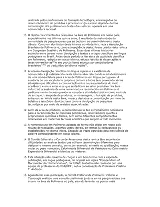 realizada pelos profissionais de formação tecnológica, encarregados do
   desenvolvimento de produtos e processos cujo sucesso depende da boa
   comunicação dos profissionais destes dois setores, apoiada em uma
   nomenclatura racional.

10. O rápido crescimento das pesquisas na área de Polímeros em nosso país,
   especialmente nos últimos quinze anos, é resultado da maturidade da
   comunidade de pesquisadores que se dedicam ao desenvolvimento desta
   ciência. Como um dos frutos desta intensa atividade foi criada a Associação
   Brasileira de Polímeros e, como conseqüência desta, foram criados esta revista
   e o Congresso Brasileiro de Polímeros. Estas duas últimas iniciativas
   estimularam e deram maior divulgação a textos e artigos científicos em língua
   portuguesa no Brasil. Antes deste período a literatura de qualidade científica
   em Polímeros, redigida em nosso idioma, estava restrita às dissertações e
   teses universitárias[2] e aos poucos livros escritos por pesquisadores
   brasileiros[3,4,5] ou traduzidos do idioma inglês[6].

11. A intensa divulgação científica em língua inglesa e a existência de
    nomenclatura já estabelecida neste idioma vêm retardando o estabelecimento
    de uma nomenclatura para a área de Polímeros em língua portuguesa. A
    ausência de um vocabulário próprio e comum a todos tem provocado várias
    situações que dificultam a comunicação entre os pesquisadores do meio
    acadêmico e entre estes e os que se dedicam ao setor produtivo. Na área
    industrial, a ausência de uma nomenclatura reconhecida em Polímeros é
    particularmente danosa quando se considera atividades básicas como controle
    de estoque, transporte de produtos, armazenagem, tributação de produtos,
    entre outras. Ainda nesta área, merece destaque a comunicação por meio de
    boletins e relatórios técnicos, bem como a divulgação de pesquisas
    tecnológicas por meio de revistas especializadas.

12. Além da área de produtos, a nomenclatura se faz extremamente necessária
    para a caracterização de materiais poliméricos, relativamente quanto a
    propriedades químicas e físicas, bem como diferentes comportamentos
    observados em modernas técnicas analíticas que surgem a todo momento.

13. A nomenclatura em Polímeros adotada de forma não oficial em nosso país
    resulta de traduções, algumas vezes literais, de termos já consagrados ou
    estabelecidos no idioma inglês. Situação às vezes agravada pela inexistência de
    palavra correspondente em nosso idioma.

14. O Comitê Editorial e o Corpo de Assessores desta revista têm encontrado
    dificuldades ao analisar textos que utilizam terminologias diferentes para
    designar o mesmo conceito, como por exemplo: enxertia ou graftização; massa
    molar ou peso molecular; Calorimetria Diferencial de Varredura ou Calorimetria
    Exploratória Diferencial e blendas ou misturas.

15. Esta situação está próxima de chegar a um bom termo com a esperada
    publicação, em língua portuguesa, do original em inglês "Compendium of
    Macromolecular Nomenclature", da IUPAC, trabalho este realizado por uma
    equipe de professores do IMA/UFRJ, sob a coordenação da Professora Cristina
    T. Andrade.

16. Aguardando essa publicação, o Comitê Editorial de Polímeros: Ciência e
   Tecnologia realizou uma consulta preliminar junto a vários pesquisadores que
   atuam na área de Polímeros no país, visando levantar os pontos mais
 