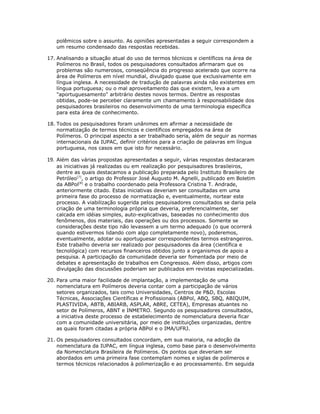 polêmicos sobre o assunto. As opiniões apresentadas a seguir correspondem a
   um resumo condensado das respostas recebidas.

17. Analisando a situação atual do uso de termos técnicos e científicos na área de
    Polímeros no Brasil, todos os pesquisadores consultados afirmaram que os
    problemas são numerosos, conseqüência do progresso acelerado que ocorre na
    área de Polímeros em nível mundial, divulgado quase que exclusivamente em
    língua inglesa. A necessidade de tradução de palavras ainda não existentes em
    língua portuguesa; ou o mal aproveitamento das que existem, leva a um
    "aportuguesamento" arbitrário destes novos termos. Dentre as respostas
    obtidas, pode-se perceber claramente um chamamento à responsabilidade dos
    pesquisadores brasileiros no desenvolvimento de uma terminologia específica
    para esta área de conhecimento.

18. Todos os pesquisadores foram unânimes em afirmar a necessidade de
    normatização de termos técnicos e científicos empregados na área de
    Polímeros. O principal aspecto a ser trabalhado seria, além de seguir as normas
    internacionais da IUPAC, definir critérios para a criação de palavras em língua
    portuguesa, nos casos em que isto for necessário.

19. Além das várias propostas apresentadas a seguir, várias respostas destacaram
   as iniciativas já realizadas ou em realização por pesquisadores brasileiros,
   dentre as quais destacamos a publicação preparada pelo Instituto Brasileiro de
   Petróleo[7], o artigo do Professor José Augusto M. Agnelli, publicado em Boletim
   da ABPol[8] e o trabalho coordenado pela Professora Cristina T. Andrade,
   anteriormente citado. Estas iniciativas deveriam ser consultadas em uma
   primeira fase do processo de normatização e, eventualmente, nortear este
   processo. A viabilização sugerida pelos pesquisadores consultados se daria pela
   criação de uma terminologia própria que deveria, preferencialmente, ser
   calcada em idéias simples, auto-explicativas, baseadas no conhecimento dos
   fenômenos, dos materiais, das operações ou dos processos. Somente se
   considerações deste tipo não levassem a um termo adequado (o que ocorrerá
   quando estivermos lidando com algo completamente novo), poderemos,
   eventualmente, adotar ou aportuguesar correspondentes termos estrangeiros.
   Este trabalho deveria ser realizado por pesquisadores da área (científica e
   tecnológica) com recursos financeiros obtidos junto a organismos de apoio a
   pesquisa. A participação da comunidade deveria ser fomentada por meio de
   debates e apresentação de trabalhos em Congressos. Além disso, artigos com
   divulgação das discussões poderiam ser publicados em revistas especializadas.

20. Para uma maior facilidade de implantação, a implementação de uma
    nomenclatura em Polímeros deveria contar com a participação de vários
    setores organizados, tais como Universidades, Centros de P&D, Escolas
    Técnicas, Associações Científicas e Profissionais (ABPol, ABQ, SBQ, ABIQUIM,
    PLASTIVIDA, ABTB, ABIARB, ASPLAR, ABRE, CETEA), Empresas atuantes no
    setor de Polímeros, ABNT e INMETRO. Segundo os pesquisadores consultados,
    a iniciativa deste processo de estabelecimento de nomenclatura deveria ficar
    com a comunidade universitária, por meio de instituições organizadas, dentre
    as quais foram citadas a própria ABPol e o IMA/UFRJ.

21. Os pesquisadores consultados concordam, em sua maioria, na adoção da
    nomenclatura da IUPAC, em língua inglesa, como base para o desenvolvimento
    da Nomenclatura Brasileira de Polímeros. Os pontos que deveriam ser
    abordados em uma primeira fase contemplam nomes e siglas de polímeros e
    termos técnicos relacionados à polimerização e ao processamento. Em seguida
 