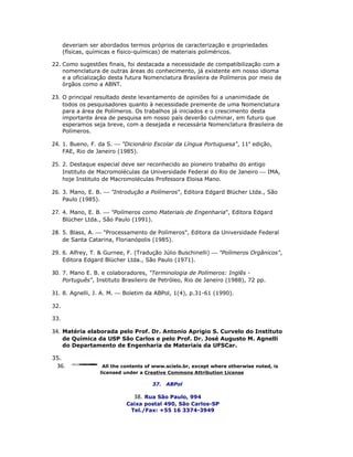 deveriam ser abordados termos próprios de caracterização e propriedades
      (físicas, químicas e físico-químicas) de materiais poliméricos.

22. Como sugestões finais, foi destacada a necessidade de compatibilização com a
    nomenclatura de outras áreas do conhecimento, já existente em nosso idioma
    e a oficialização desta futura Nomenclatura Brasileira de Polímeros por meio de
    órgãos como a ABNT.

23. O principal resultado deste levantamento de opiniões foi a unanimidade de
      todos os pesquisadores quanto à necessidade premente de uma Nomenclatura
      para a área de Polímeros. Os trabalhos já iniciados e o crescimento desta
      importante área de pesquisa em nosso país deverão culminar, em futuro que
      esperamos seja breve, com a desejada e necessária Nomenclatura Brasileira de
      Polímeros.

24. 1. Bueno, F. da S.  "Dicionário Escolar da Língua Portuguesa", 11a edição,
      FAE, Rio de Janeiro (1985).

25. 2. Destaque especial deve ser reconhecido ao pioneiro trabalho do antigo
      Instituto de Macromoléculas da Universidade Federal do Rio de Janeiro  IMA,
      hoje Instituto de Macromoléculas Professora Eloisa Mano.

26. 3. Mano, E. B.  "Introdução a Polímeros", Editora Edgard Blücher Ltda., São
      Paulo (1985).

27. 4. Mano, E. B.  "Polímeros como Materiais de Engenharia", Editora Edgard
      Blücher Ltda., São Paulo (1991).

28. 5. Blass, A.  "Processamento de Polímeros", Editora da Universidade Federal
      de Santa Catarina, Florianópolis (1985).

29. 6. Alfrey, T. & Gurnee, F. (Tradução Júlio Buschinelli)  "Polímeros Orgânicos",
      Editora Edgard Blücher Ltda., São Paulo (1971).

30. 7. Mano E. B. e colaboradores, "Terminologia de Polímeros: Inglês -
      Português", Instituto Brasileiro de Petróleo, Rio de Janeiro (1988), 72 pp.

31. 8. Agnelli, J. A. M.  Boletim da ABPol, 1(4), p.31-61 (1990).

32.

33.

34. Matéria elaborada pelo Prof. Dr. Antonio Aprigio S. Curvelo do Instituto
      de Química da USP São Carlos e pelo Prof. Dr. José Augusto M. Agnelli
      do Departamento de Engenharia de Materiais da UFSCar.

35.
 36.                   All the contents of www.scielo.br, except where otherwise noted, is
                      licensed under a Creative Commons Attribution License

                                         37.   ABPol

                                  38. Rua São Paulo, 994
                                Caixa postal 490, São Carlos-SP
                                 Tel./Fax: +55 16 3374-3949
 