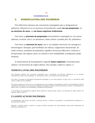 revista@abpol.org.br

      2.         NOMENCLATURA DOS POLÍMEROS

      Três diferentes sistemas são comumente empregados para a designação de
polímeros. Baseiam-se ou no processo eventualmente usado em sua preparação, ou
na estrutura do mero, ou em bases empíricas tradicionais.


      Com base no processo de preparação eventualmente empregado ou, em outras
palavras, na fonte, isto é, no monômero, basta colocar o prefixo poli. Ex. polietileno.


      Com base na estrutura do mero, isto é, na unidade estrutural, há vantagens e
desvantagens. Exemplo: poli (tereftalato de etileno), vulgarmente denominado, de
modo errôneo, tereftalato de polietileno, significa estruturas diferentes, conforme a
interpretação. Em alguns casos, no entanto é sem ambigüidade a designação poli(p-
fenileno).


      A nomenclatura de homopolímero segundo bases empíricas é ilustrada pelos
náilons e as borrachas de origem diênica. Por exemplo, náilon-6, náilon-11.


NOMENCLATURA DOS POLÍMEROS
Três diferentes sistemas são comumente empregados para a designação de polímeros. Baseiam-se ou no processo
eventualmente usado em sua preparação, ou na estrutura do mero, ou em bases empíricas tradicionais.

Com base no processo de preparação eventualmente empregado ou, em outras palavras, na fonte, isto é, no monômero, basta
colocar o prefixo poli. Ex. polietileno.

Com base na estrutura do mero, isto é, na unidade estrutural, há vantagens e desvantagens. Exemplo: poli (tereftalato de etileno),
vulgarmente denominado, de modo errôneo, tereftalato de polietileno, significa estruturas diferentes, conforme a interpretação. Em
alguns casos, no entanto é sem ambigüidade a designação poli(p-fenileno).

A nomenclatura de homopolímero segundo bases empíricas é ilustrada pelos náilons e as borrachas de origem diênica. Por
exemplo, náilon-6, náilon-11.


CLASSIFICAÇÃO DE POLÍMEROS
As classificações mais comuns envolvem a estrutura química, o método de preparação, as características tecnológicas e o
comportamento mecânico.

Segundo a estrutura química, conforme os grupos funcionais presentes nas macromoléculas, estas serão classificadas em
poliamidas, poliésteres, etc.
 