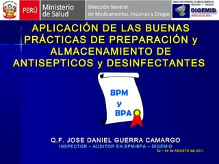 APLICACIÓN DE LAS BUENASAPLICACIÓN DE LAS BUENAS
PRÁCTICAS DE PREPARACIÓN yPRÁCTICAS DE PREPARACIÓN y
ALMACENAMIENTO DEALMACENAMIENTO DE
ANTISEPTICOS y DESINFECTANTESANTISEPTICOS y DESINFECTANTES
Q.F. JOSE DANIEL GUERRA CAMARGOQ.F. JOSE DANIEL GUERRA CAMARGO
INSPECTOR – AUDITOR EN BPM/BPA – DIGEMIDINSPECTOR – AUDITOR EN BPM/BPA – DIGEMID
02 – 04 de AGOSTO del 201102 – 04 de AGOSTO del 2011
BPM
y
BPA
 
