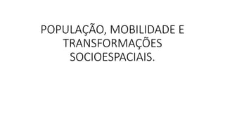 POPULAÇÃO, MOBILIDADE E
TRANSFORMAÇÕES
SOCIOESPACIAIS.
 