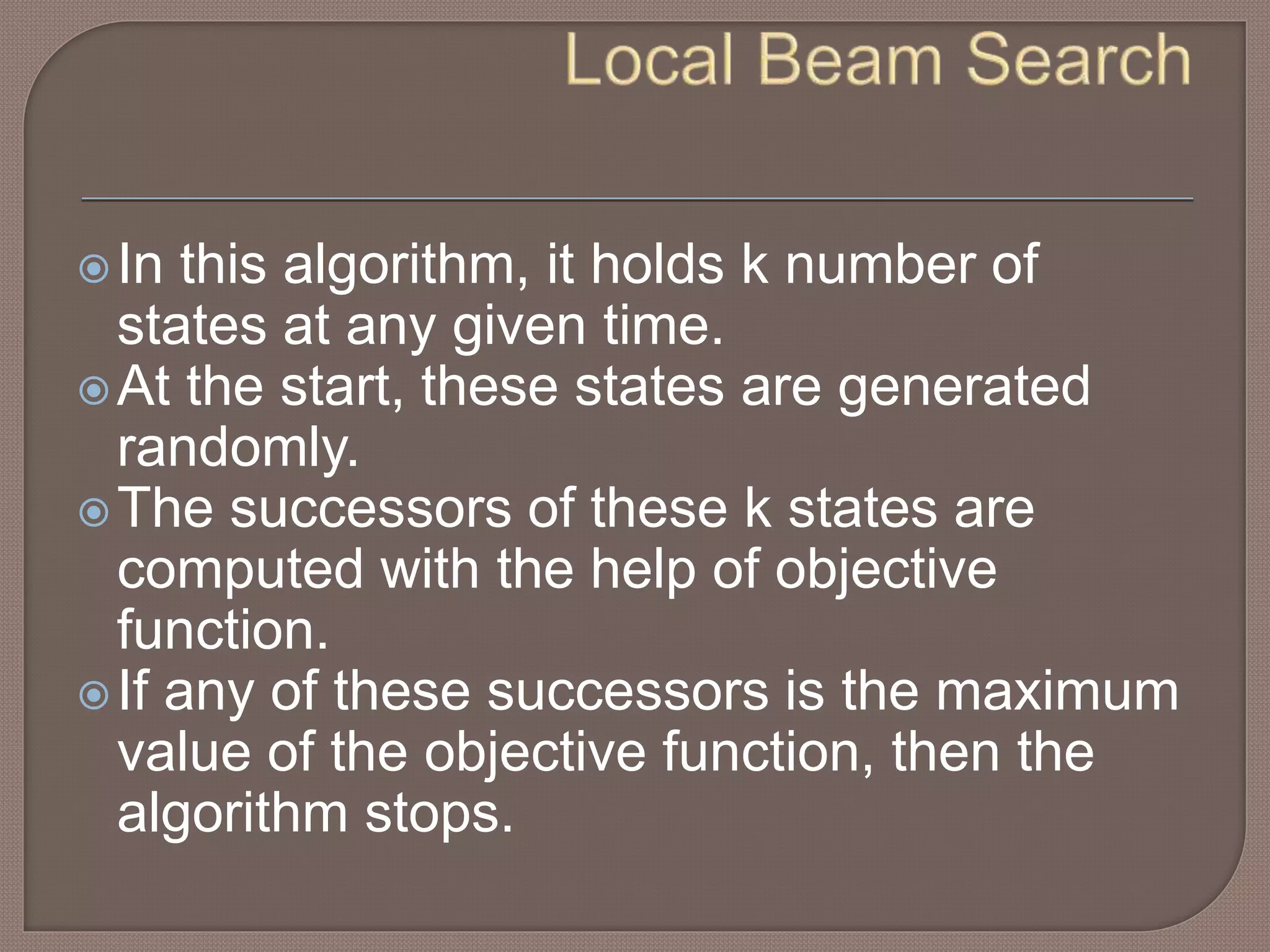 In this algorithm, it holds k number of
states at any given time.
At the start, these states are generated
randomly.
The successors of these k states are
computed with the help of objective
function.
If any of these successors is the maximum
value of the objective function, then the
algorithm stops.
 