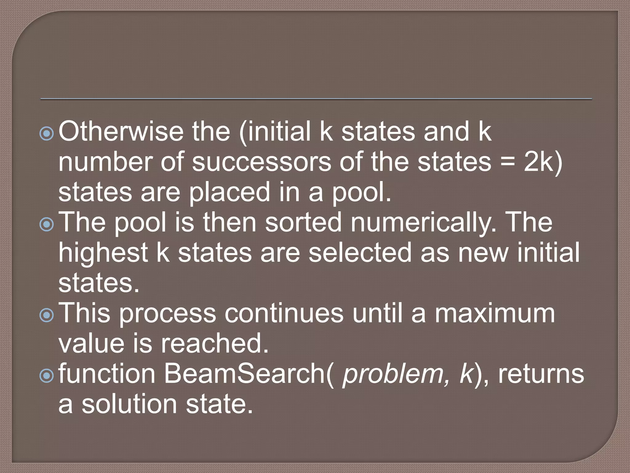 Otherwise the (initial k states and k
number of successors of the states = 2k)
states are placed in a pool.
The pool is then sorted numerically. The
highest k states are selected as new initial
states.
This process continues until a maximum
value is reached.
function BeamSearch( problem, k), returns
a solution state.
 