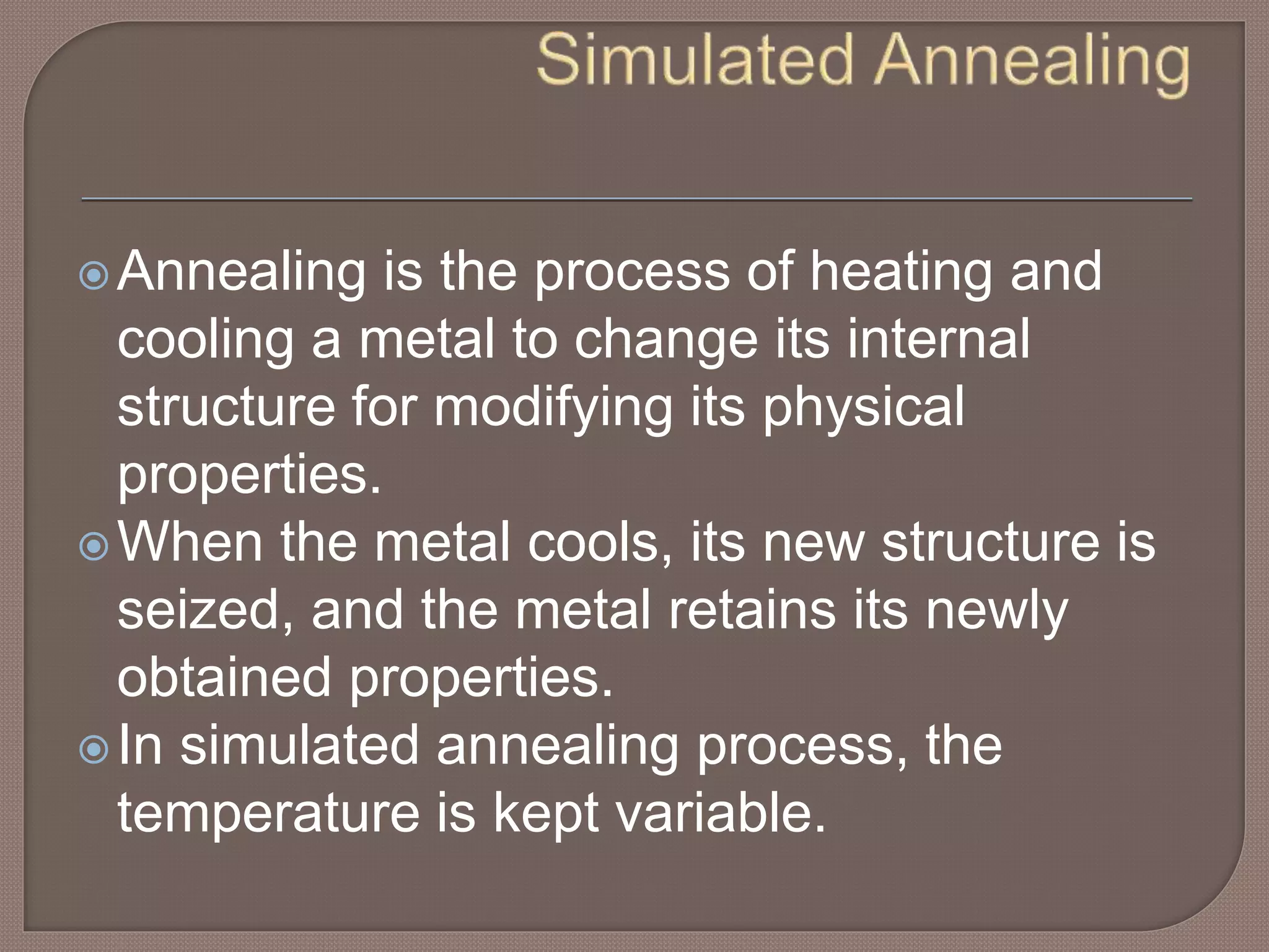 Annealing is the process of heating and
cooling a metal to change its internal
structure for modifying its physical
properties.
When the metal cools, its new structure is
seized, and the metal retains its newly
obtained properties.
In simulated annealing process, the
temperature is kept variable.
 