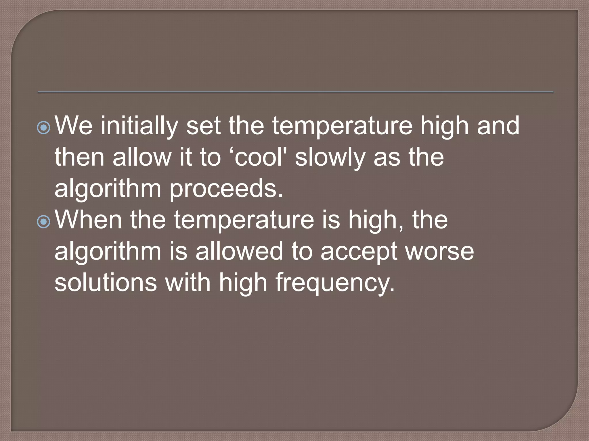 We initially set the temperature high and
then allow it to ‘cool' slowly as the
algorithm proceeds.
When the temperature is high, the
algorithm is allowed to accept worse
solutions with high frequency.
 