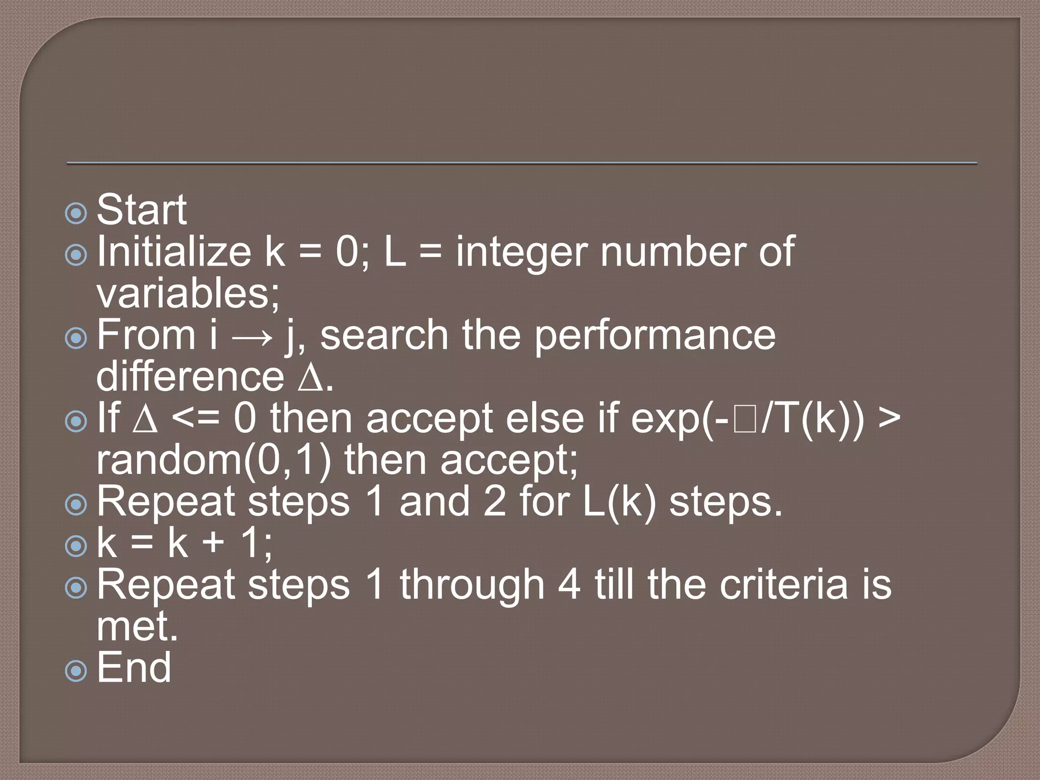  Start
 Initialize k = 0; L = integer number of
variables;
 From i → j, search the performance
difference ∆.
 If ∆ <= 0 then accept else if exp(- /T(k)) >
random(0,1) then accept;
 Repeat steps 1 and 2 for L(k) steps.
 k = k + 1;
 Repeat steps 1 through 4 till the criteria is
met.
 End
 