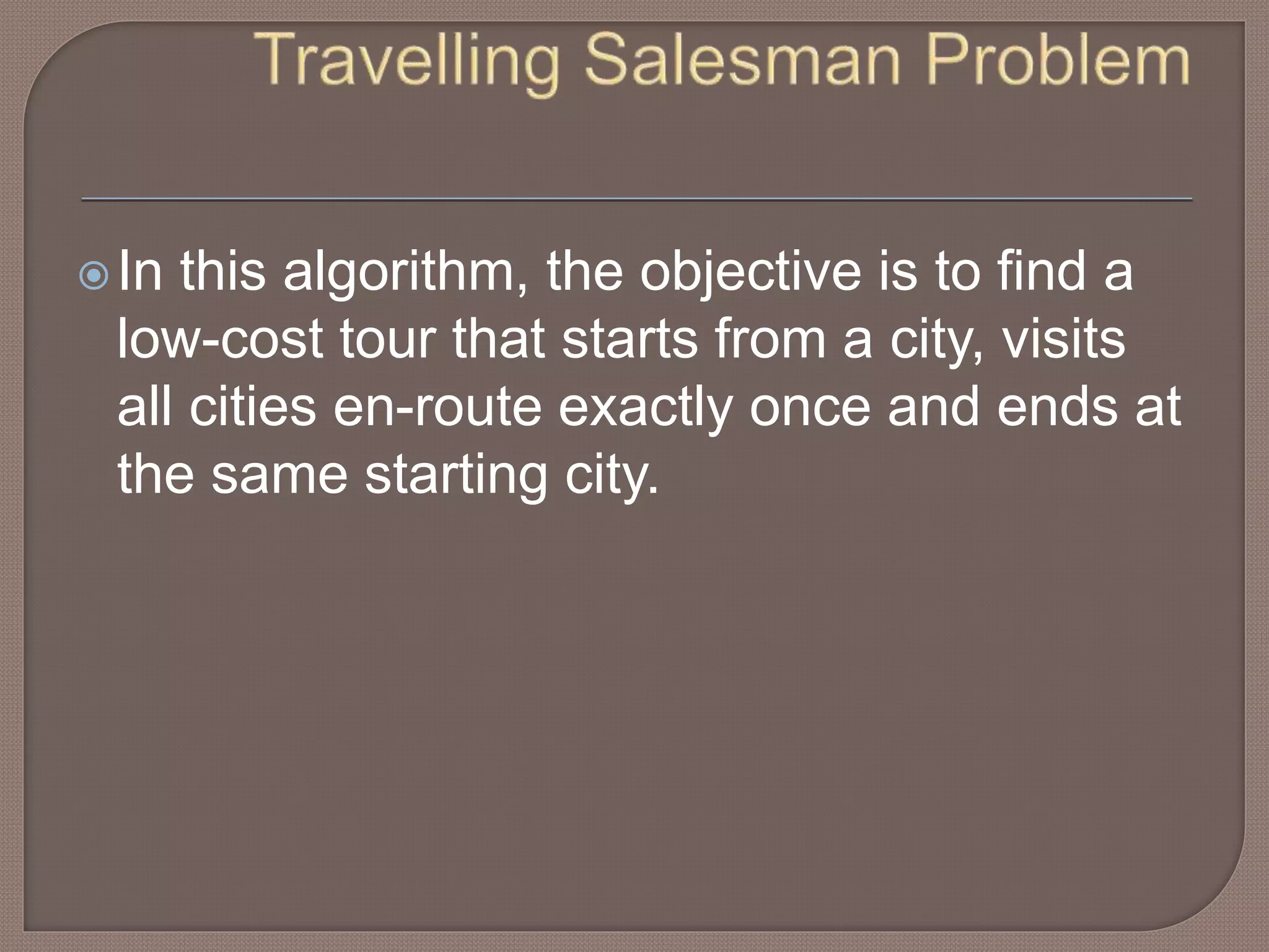In this algorithm, the objective is to find a
low-cost tour that starts from a city, visits
all cities en-route exactly once and ends at
the same starting city.
 
