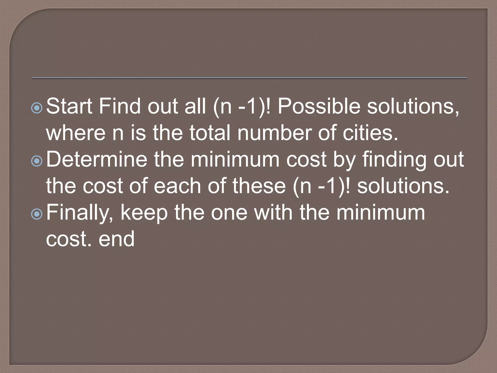 Start Find out all (n -1)! Possible solutions,
where n is the total number of cities.
Determine the minimum cost by finding out
the cost of each of these (n -1)! solutions.
Finally, keep the one with the minimum
cost. end
 