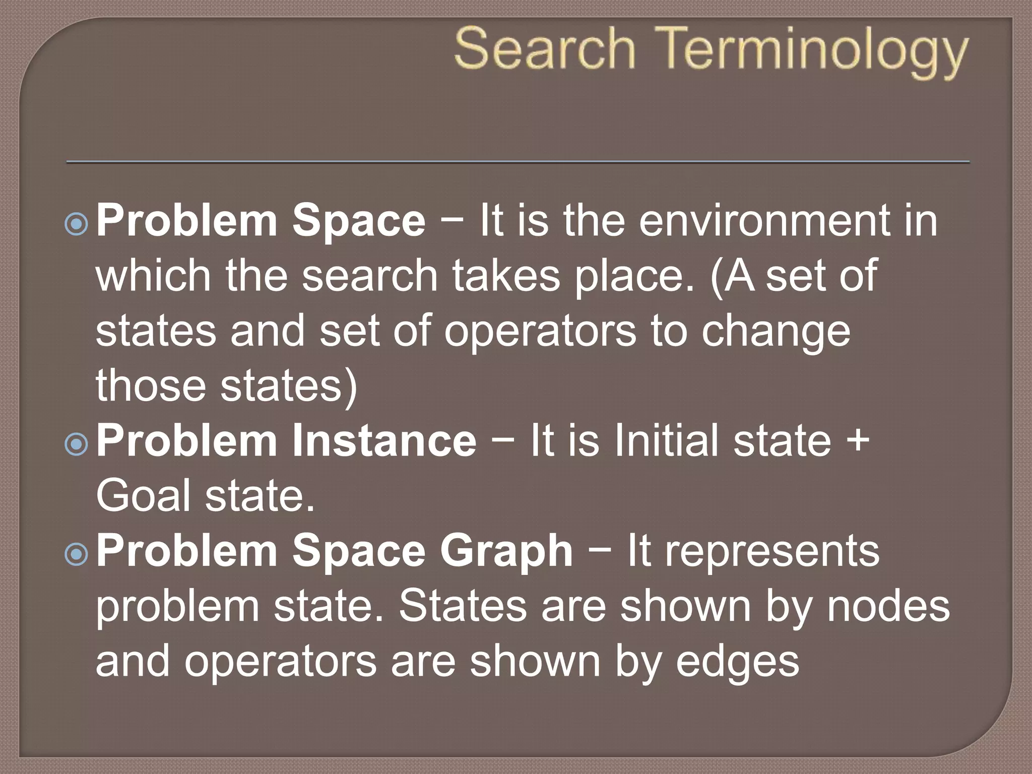 Problem Space − It is the environment in
which the search takes place. (A set of
states and set of operators to change
those states)
Problem Instance − It is Initial state +
Goal state.
Problem Space Graph − It represents
problem state. States are shown by nodes
and operators are shown by edges
 