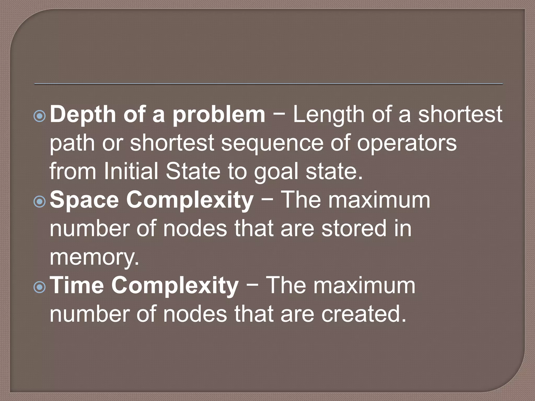 Depth of a problem − Length of a shortest
path or shortest sequence of operators
from Initial State to goal state.
Space Complexity − The maximum
number of nodes that are stored in
memory.
Time Complexity − The maximum
number of nodes that are created.
 