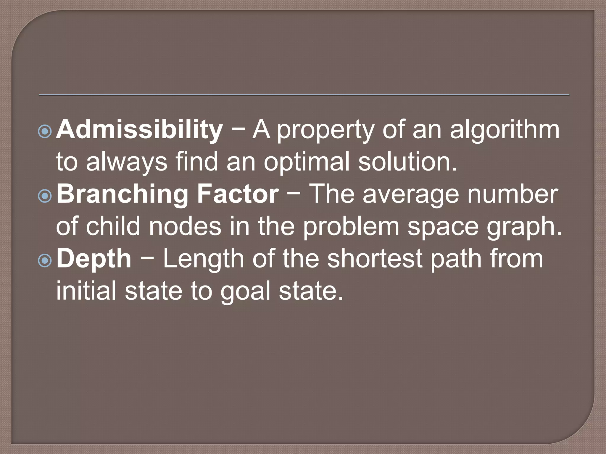 Admissibility − A property of an algorithm
to always find an optimal solution.
Branching Factor − The average number
of child nodes in the problem space graph.
Depth − Length of the shortest path from
initial state to goal state.
 