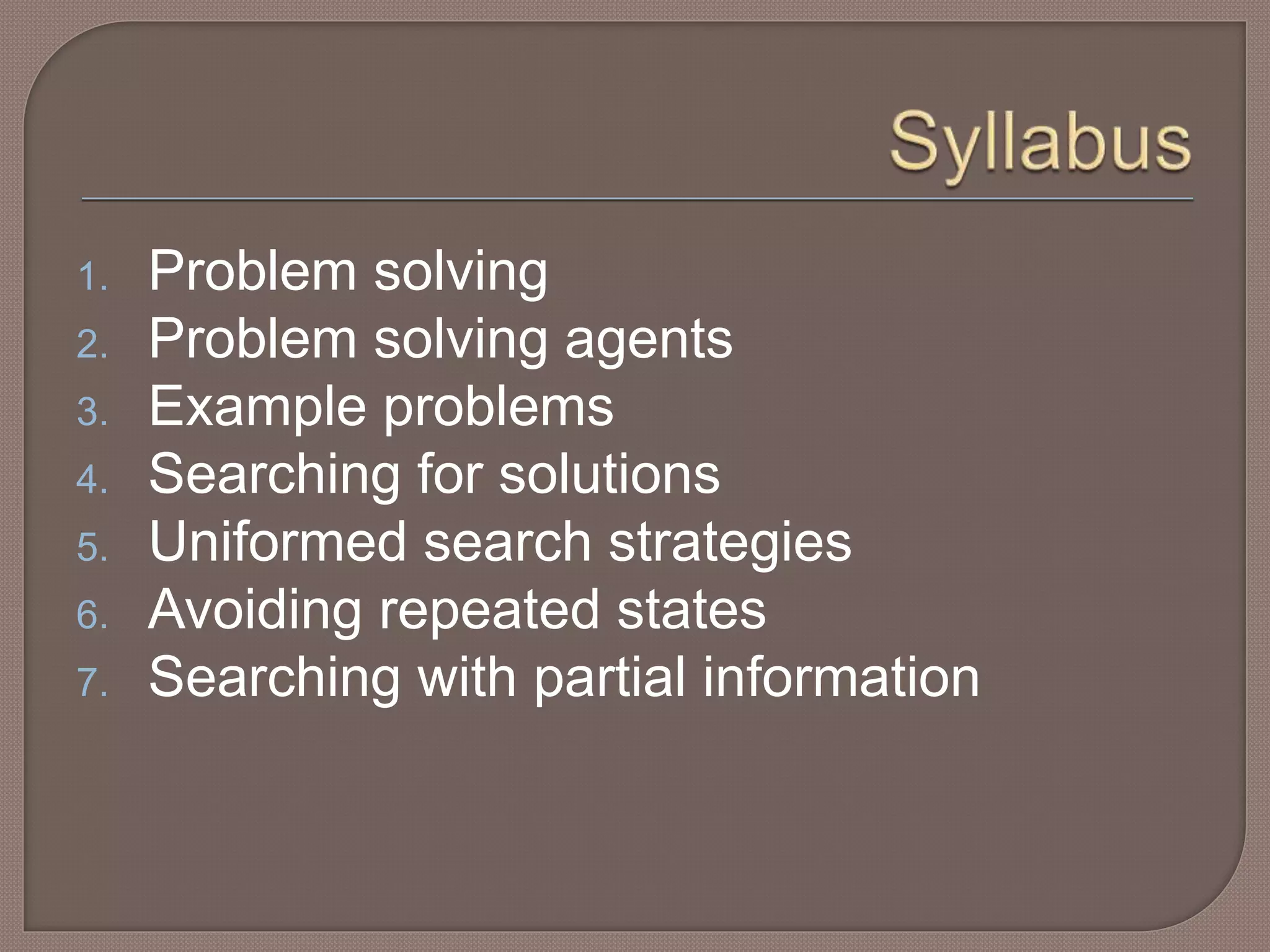 1. Problem solving
2. Problem solving agents
3. Example problems
4. Searching for solutions
5. Uniformed search strategies
6. Avoiding repeated states
7. Searching with partial information
 