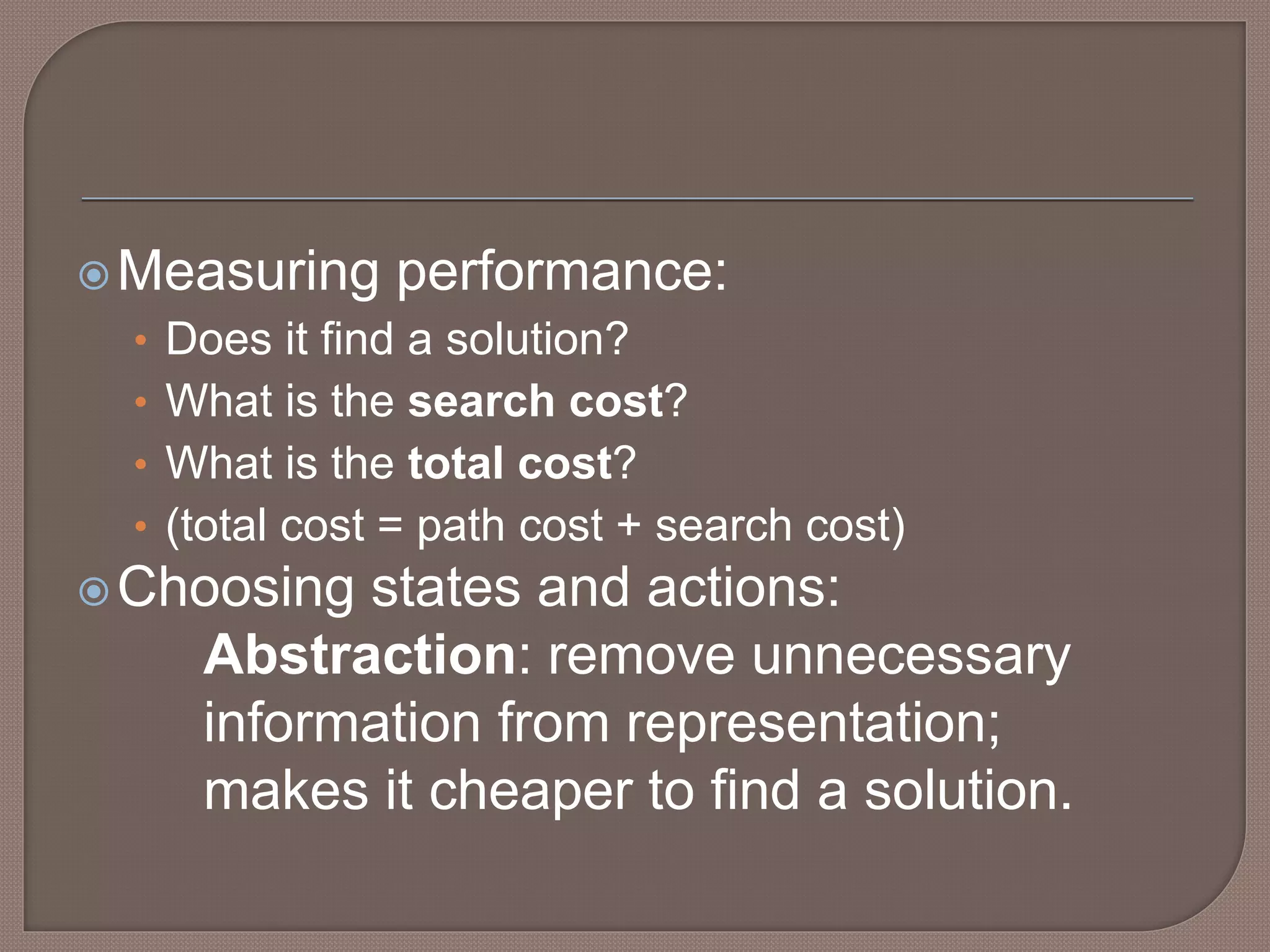 Measuring performance:
• Does it find a solution?
• What is the search cost?
• What is the total cost?
• (total cost = path cost + search cost)
Choosing states and actions:
Abstraction: remove unnecessary
information from representation;
makes it cheaper to find a solution.
 