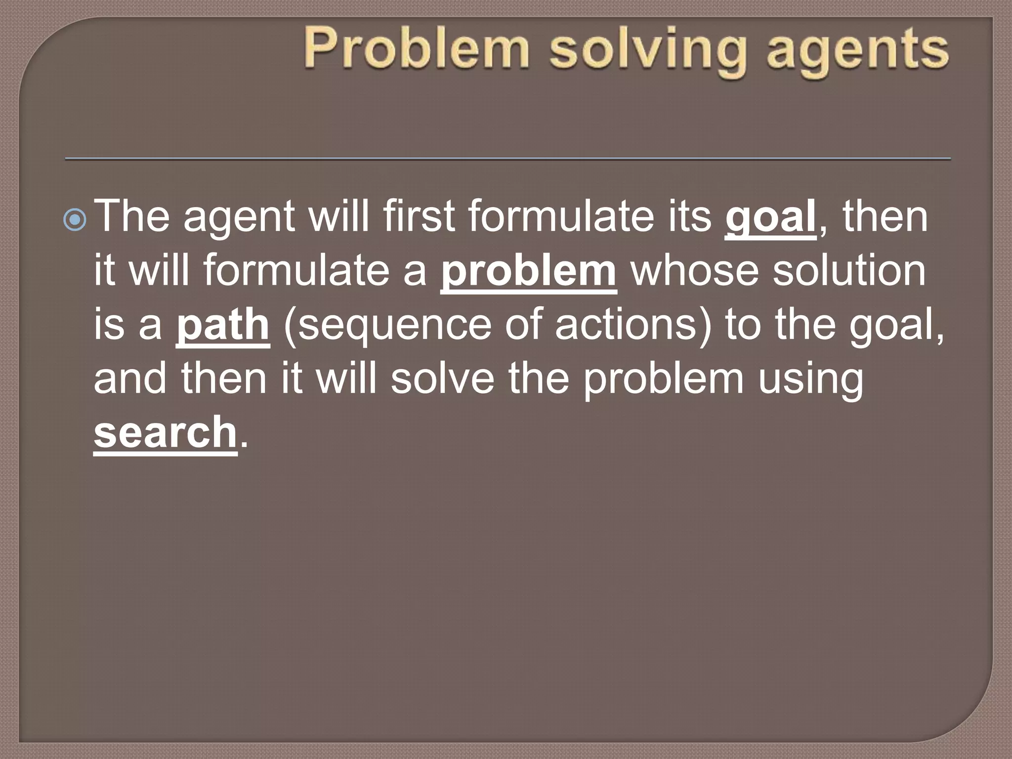 The agent will first formulate its goal, then
it will formulate a problem whose solution
is a path (sequence of actions) to the goal,
and then it will solve the problem using
search.
 
