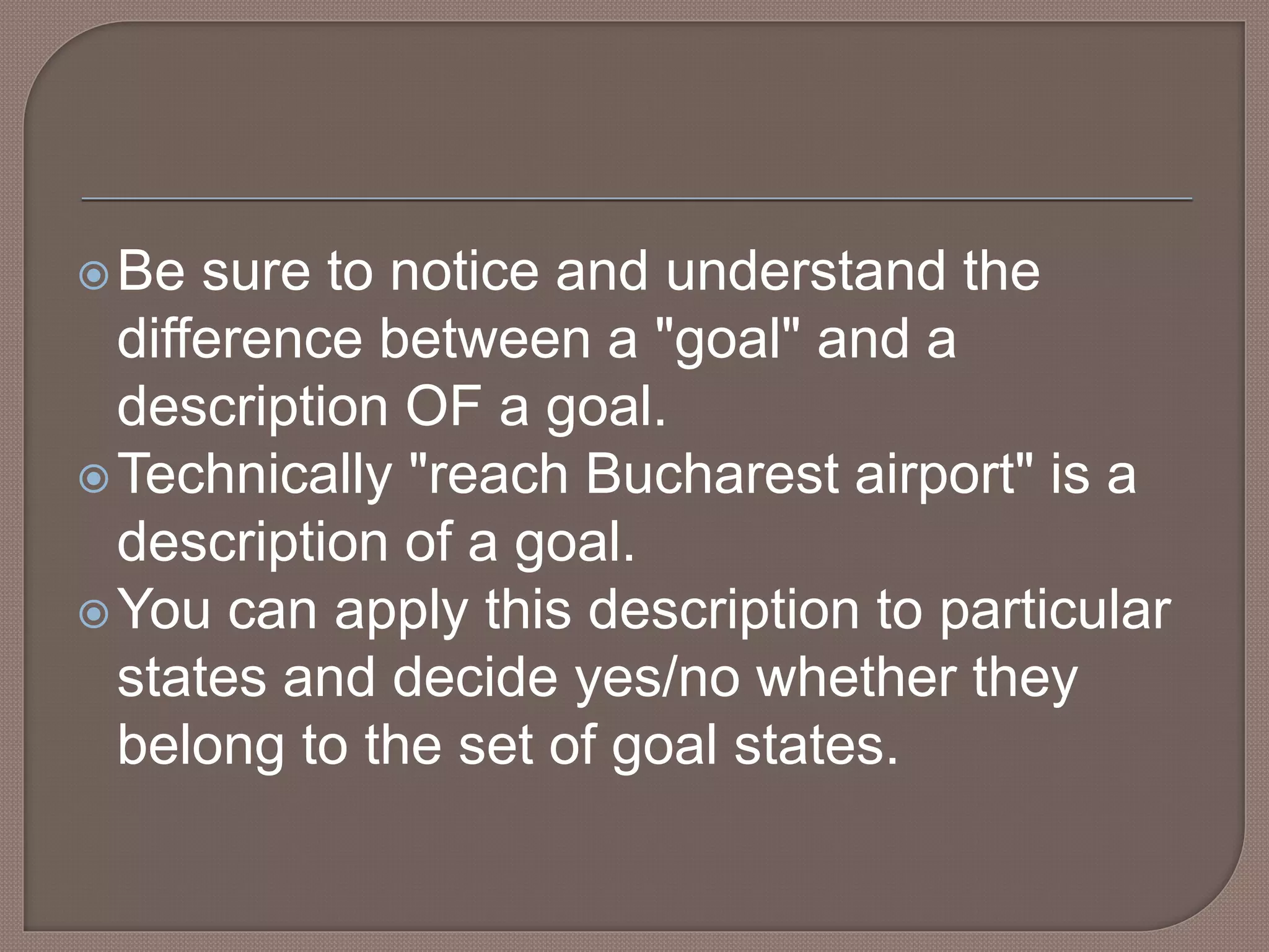 Be sure to notice and understand the
difference between a "goal" and a
description OF a goal.
Technically "reach Bucharest airport" is a
description of a goal.
You can apply this description to particular
states and decide yes/no whether they
belong to the set of goal states.
 