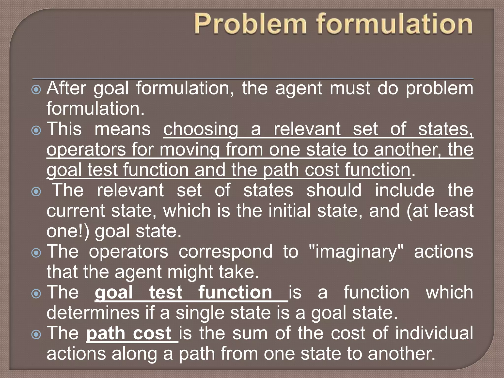  After goal formulation, the agent must do problem
formulation.
 This means choosing a relevant set of states,
operators for moving from one state to another, the
goal test function and the path cost function.
 The relevant set of states should include the
current state, which is the initial state, and (at least
one!) goal state.
 The operators correspond to "imaginary" actions
that the agent might take.
 The goal test function is a function which
determines if a single state is a goal state.
 The path cost is the sum of the cost of individual
actions along a path from one state to another.
 