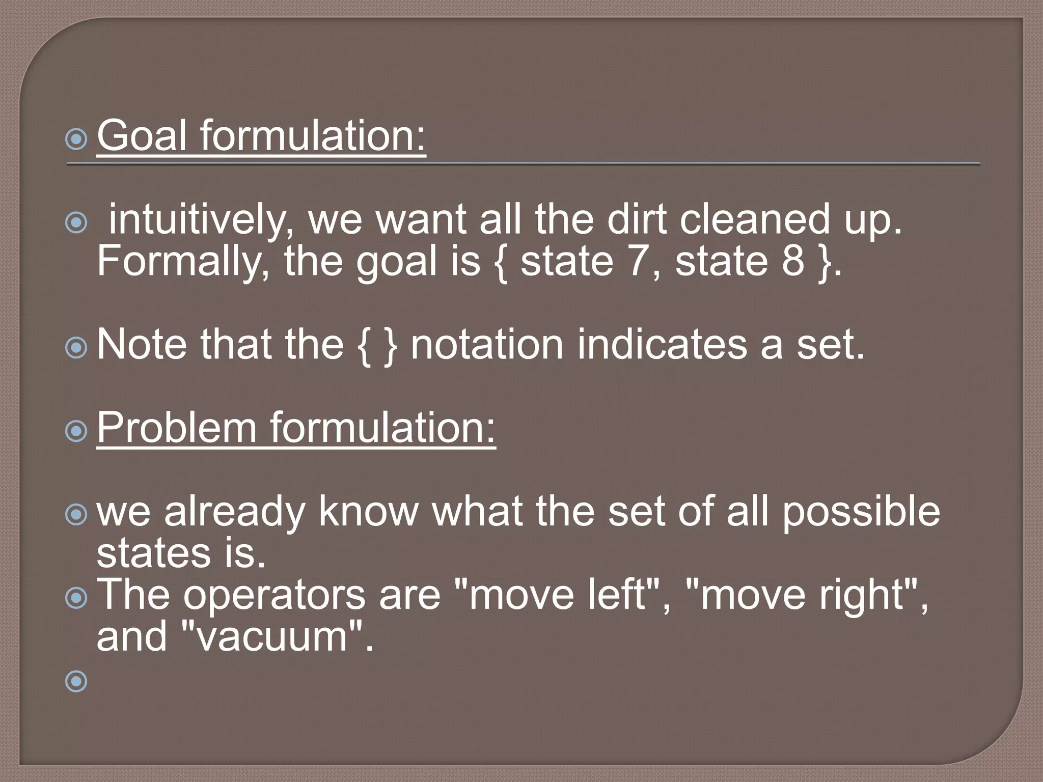  Goal formulation:
 intuitively, we want all the dirt cleaned up.
Formally, the goal is { state 7, state 8 }.
 Note that the { } notation indicates a set.
 Problem formulation:
 we already know what the set of all possible
states is.
 The operators are "move left", "move right",
and "vacuum".

 