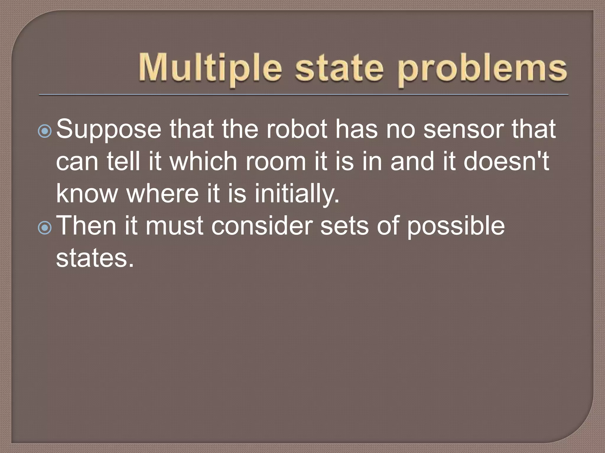 Suppose that the robot has no sensor that
can tell it which room it is in and it doesn't
know where it is initially.
Then it must consider sets of possible
states.
 