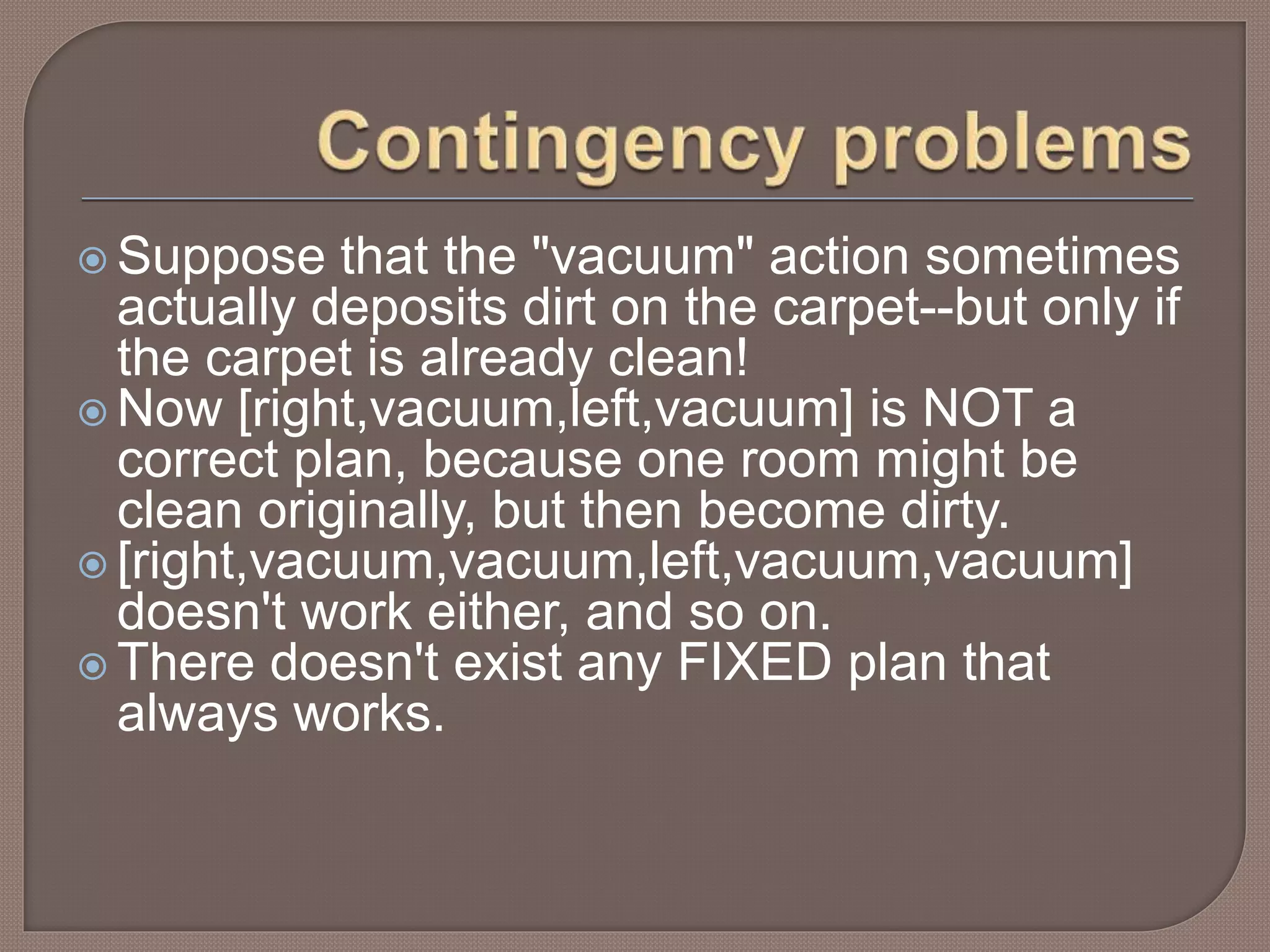 Suppose that the "vacuum" action sometimes
actually deposits dirt on the carpet--but only if
the carpet is already clean!
 Now [right,vacuum,left,vacuum] is NOT a
correct plan, because one room might be
clean originally, but then become dirty.
 [right,vacuum,vacuum,left,vacuum,vacuum]
doesn't work either, and so on.
 There doesn't exist any FIXED plan that
always works.
 