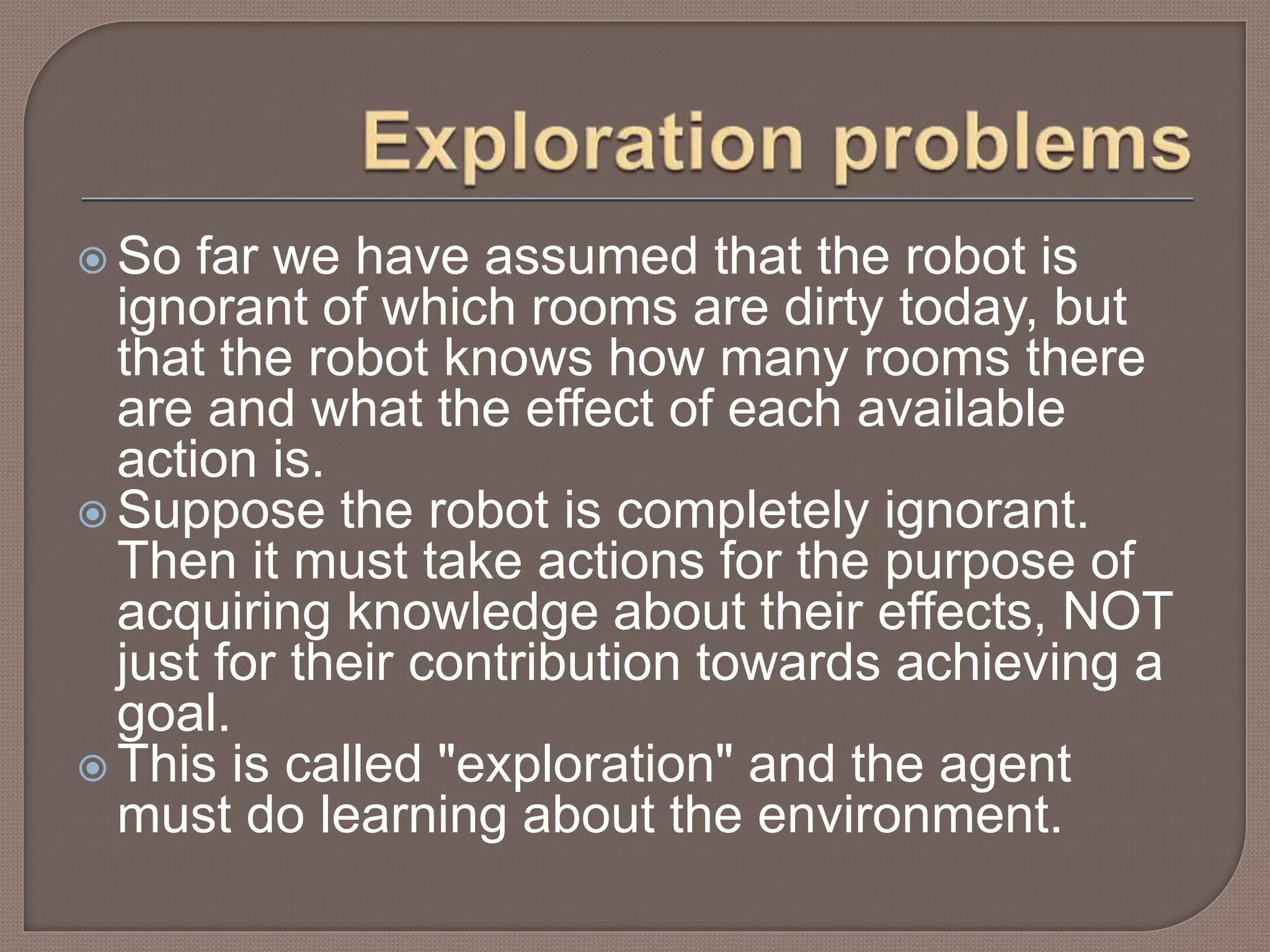  So far we have assumed that the robot is
ignorant of which rooms are dirty today, but
that the robot knows how many rooms there
are and what the effect of each available
action is.
 Suppose the robot is completely ignorant.
Then it must take actions for the purpose of
acquiring knowledge about their effects, NOT
just for their contribution towards achieving a
goal.
 This is called "exploration" and the agent
must do learning about the environment.
 