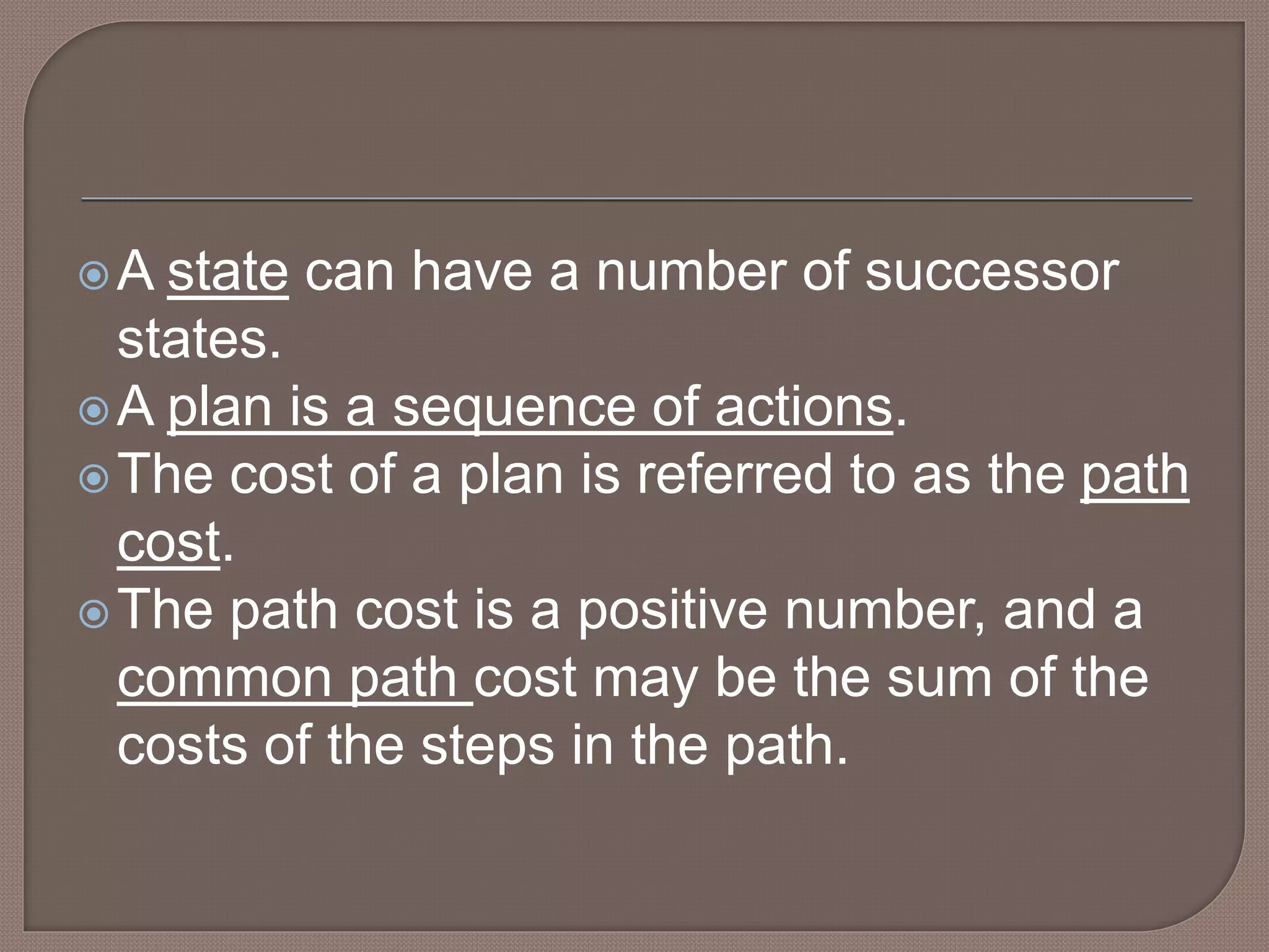 A state can have a number of successor
states.
A plan is a sequence of actions.
The cost of a plan is referred to as the path
cost.
The path cost is a positive number, and a
common path cost may be the sum of the
costs of the steps in the path.
 