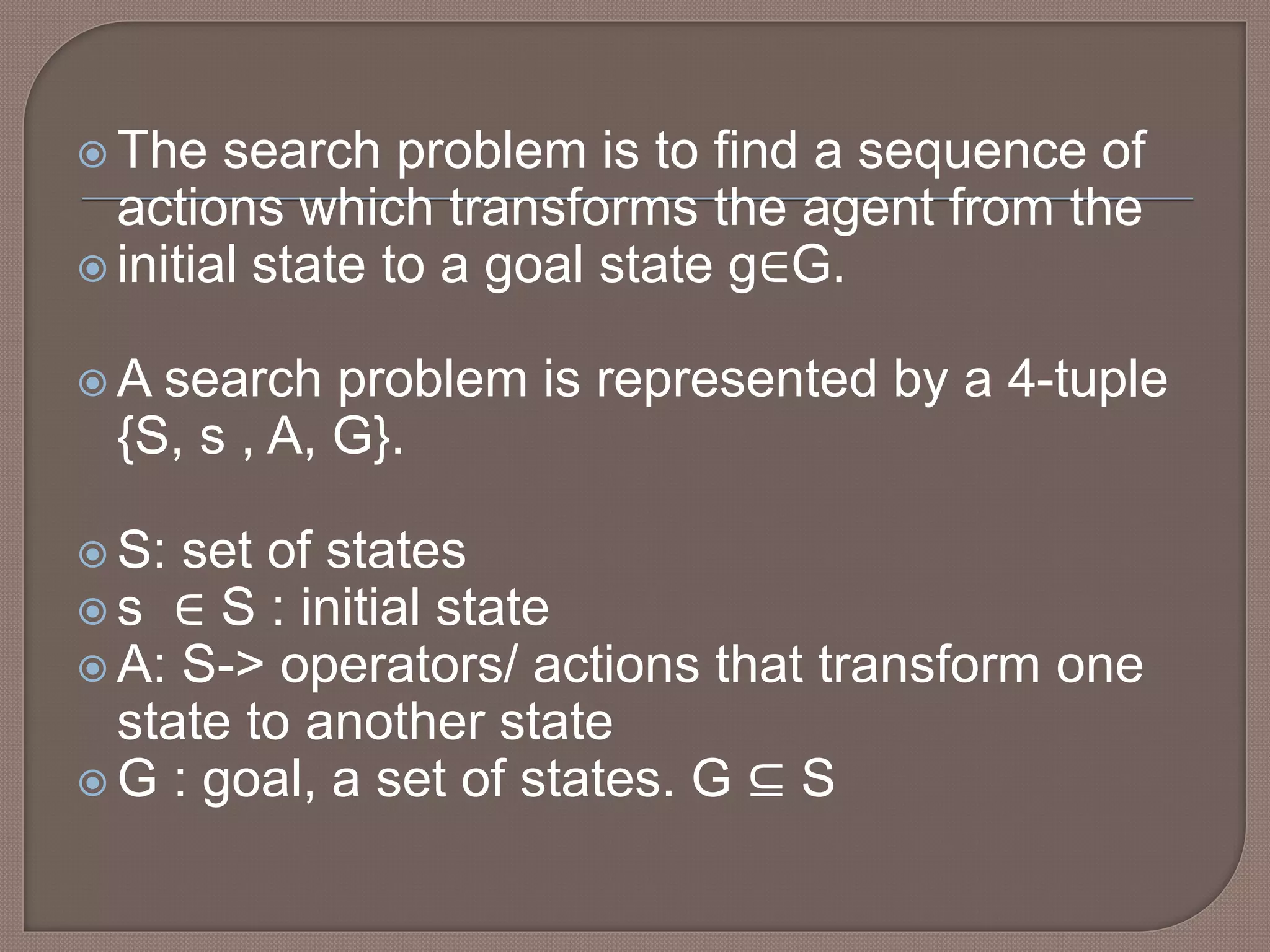 The search problem is to find a sequence of
actions which transforms the agent from the
 initial state to a goal state g∈G.
 A search problem is represented by a 4-tuple
{S, s , A, G}.
 S: set of states
 s ∈ S : initial state
 A: S-> operators/ actions that transform one
state to another state
 G : goal, a set of states. G ⊆ S
 