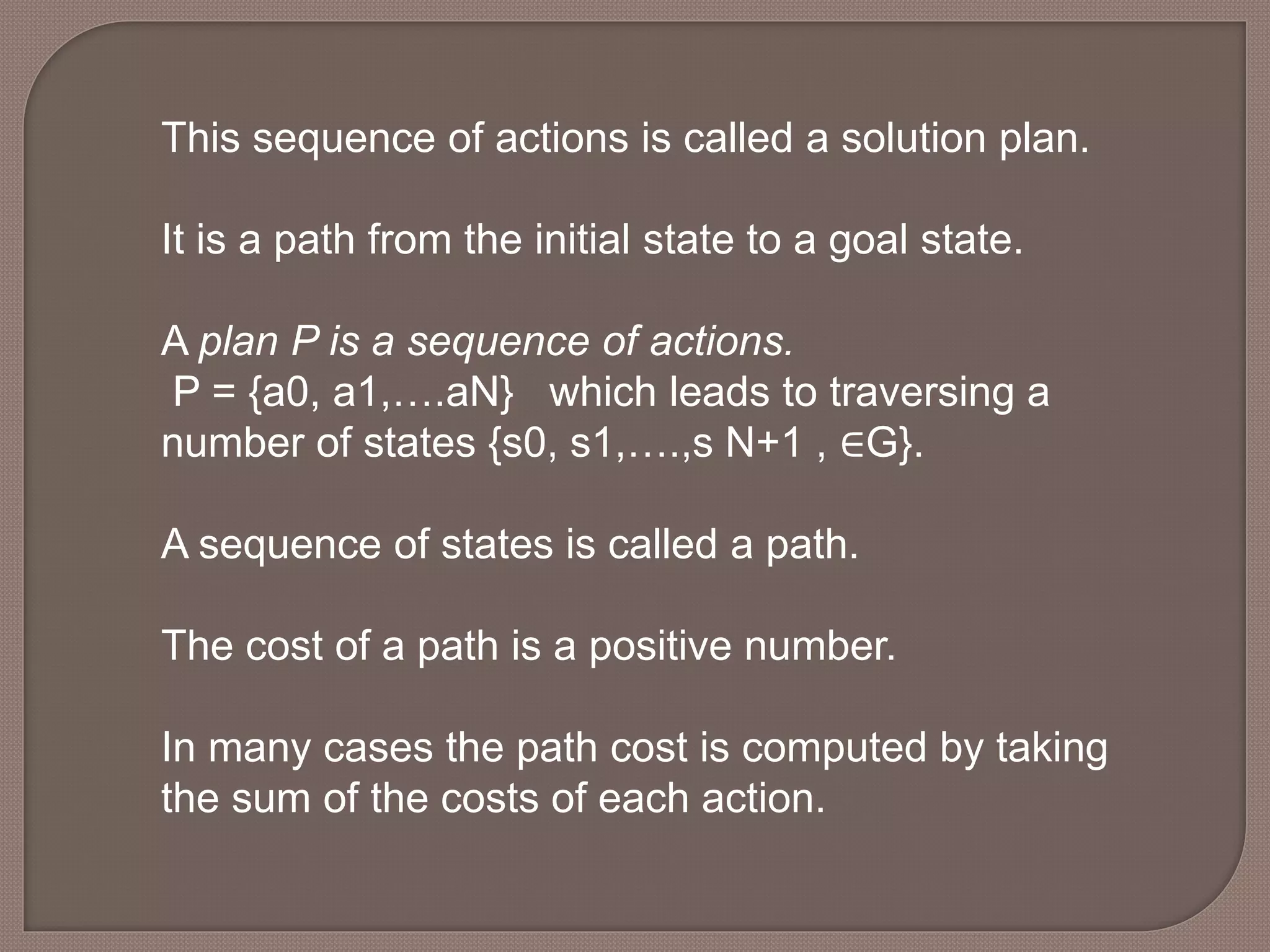 This sequence of actions is called a solution plan.
It is a path from the initial state to a goal state.
A plan P is a sequence of actions.
P = {a0, a1,….aN} which leads to traversing a
number of states {s0, s1,….,s N+1 , ∈G}.
A sequence of states is called a path.
The cost of a path is a positive number.
In many cases the path cost is computed by taking
the sum of the costs of each action.
 