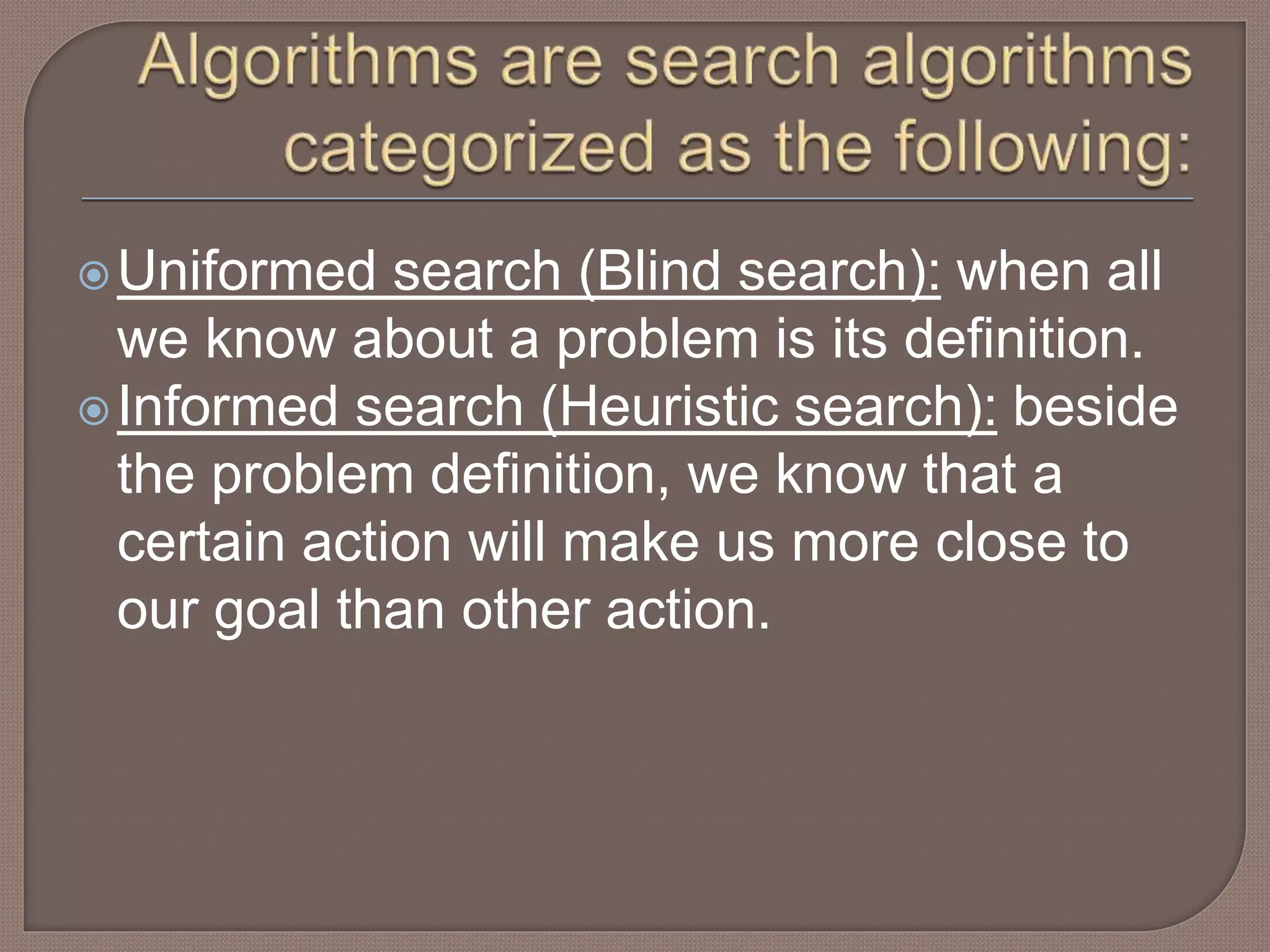 Uniformed search (Blind search): when all
we know about a problem is its definition.
Informed search (Heuristic search): beside
the problem definition, we know that a
certain action will make us more close to
our goal than other action.
 
