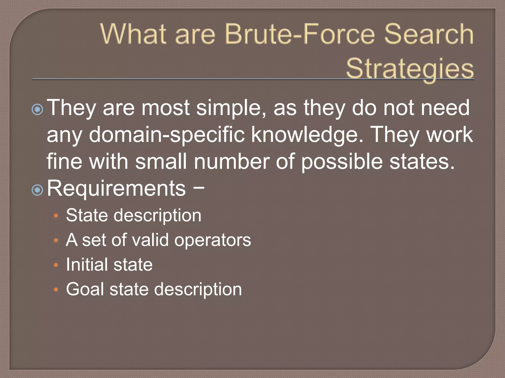 They are most simple, as they do not need
any domain-specific knowledge. They work
fine with small number of possible states.
Requirements −
• State description
• A set of valid operators
• Initial state
• Goal state description
 