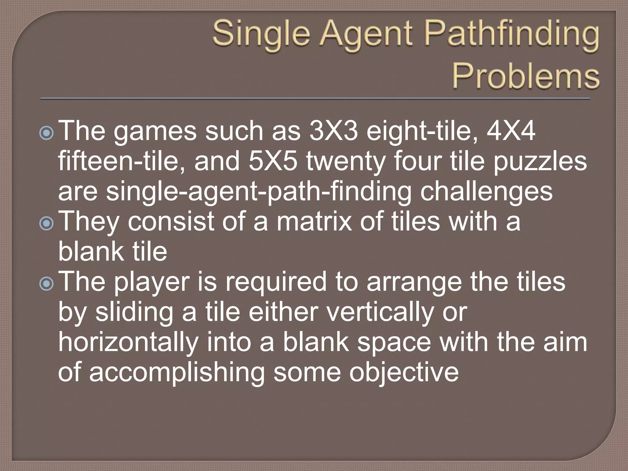 The games such as 3X3 eight-tile, 4X4
fifteen-tile, and 5X5 twenty four tile puzzles
are single-agent-path-finding challenges
They consist of a matrix of tiles with a
blank tile
The player is required to arrange the tiles
by sliding a tile either vertically or
horizontally into a blank space with the aim
of accomplishing some objective
 