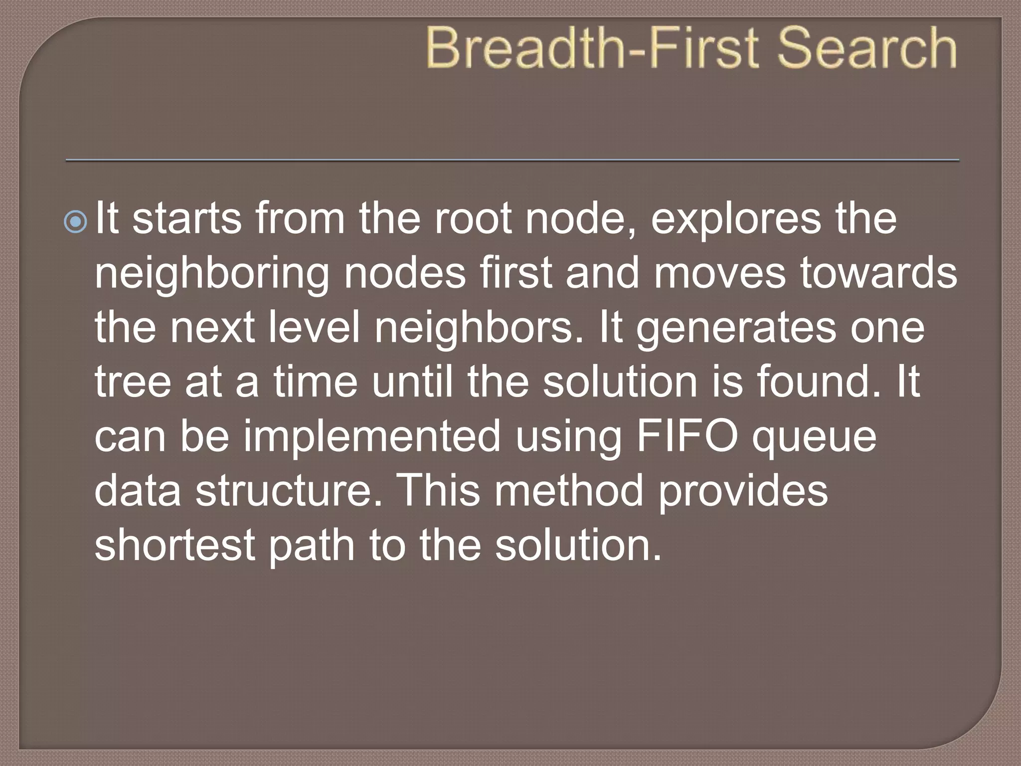 It starts from the root node, explores the
neighboring nodes first and moves towards
the next level neighbors. It generates one
tree at a time until the solution is found. It
can be implemented using FIFO queue
data structure. This method provides
shortest path to the solution.
 