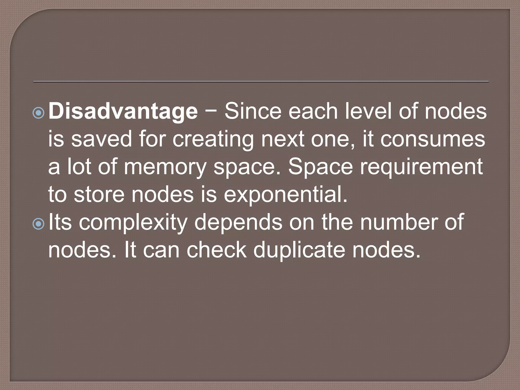 Disadvantage − Since each level of nodes
is saved for creating next one, it consumes
a lot of memory space. Space requirement
to store nodes is exponential.
Its complexity depends on the number of
nodes. It can check duplicate nodes.
 