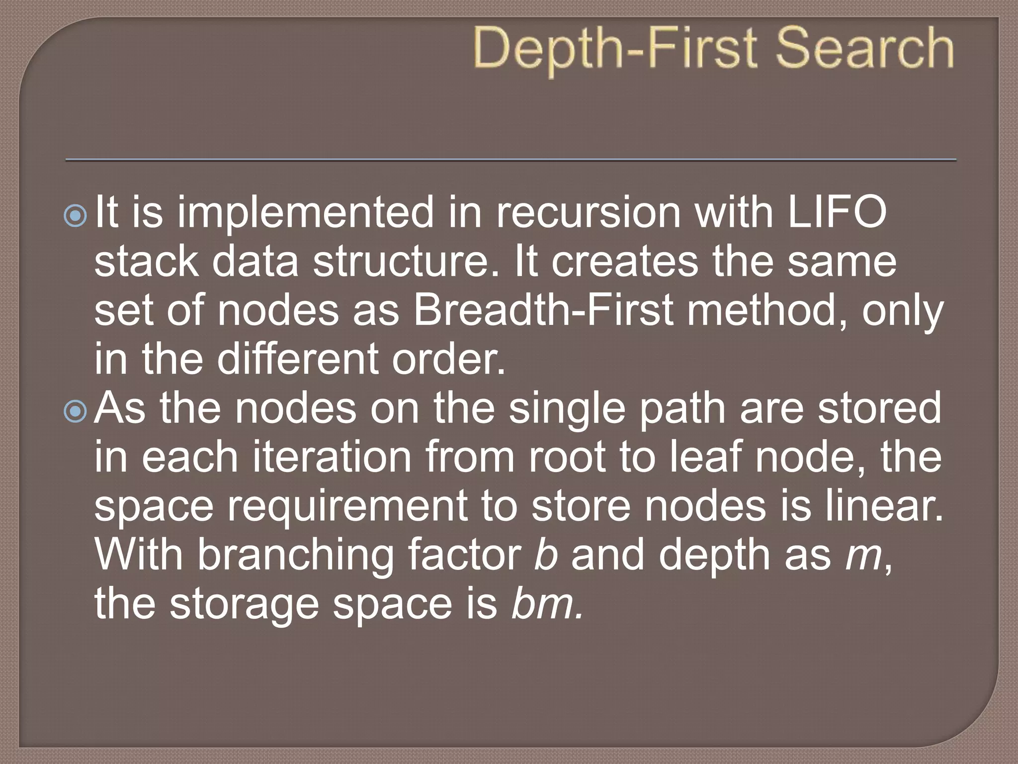 It is implemented in recursion with LIFO
stack data structure. It creates the same
set of nodes as Breadth-First method, only
in the different order.
As the nodes on the single path are stored
in each iteration from root to leaf node, the
space requirement to store nodes is linear.
With branching factor b and depth as m,
the storage space is bm.
 