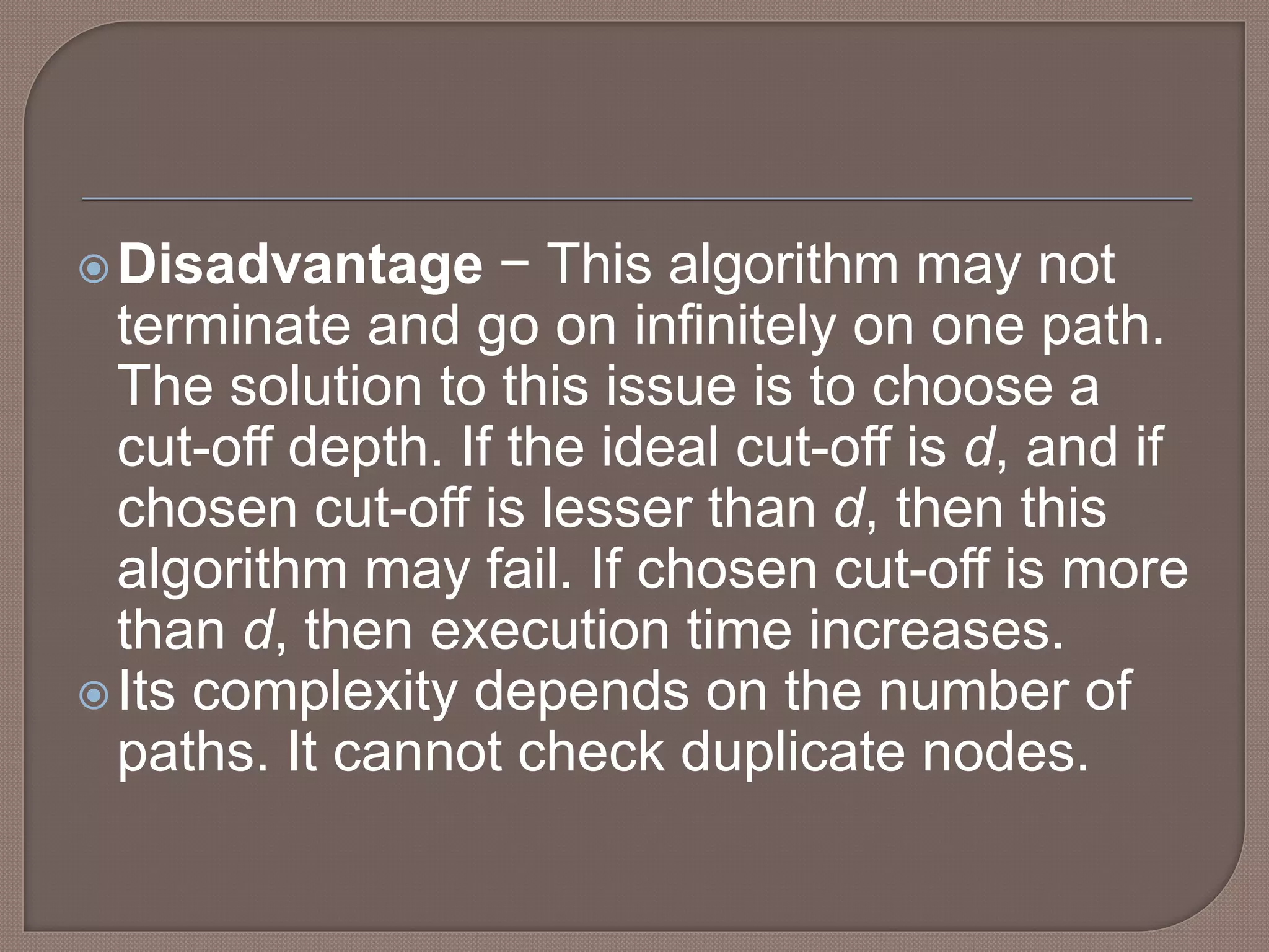 Disadvantage − This algorithm may not
terminate and go on infinitely on one path.
The solution to this issue is to choose a
cut-off depth. If the ideal cut-off is d, and if
chosen cut-off is lesser than d, then this
algorithm may fail. If chosen cut-off is more
than d, then execution time increases.
Its complexity depends on the number of
paths. It cannot check duplicate nodes.
 