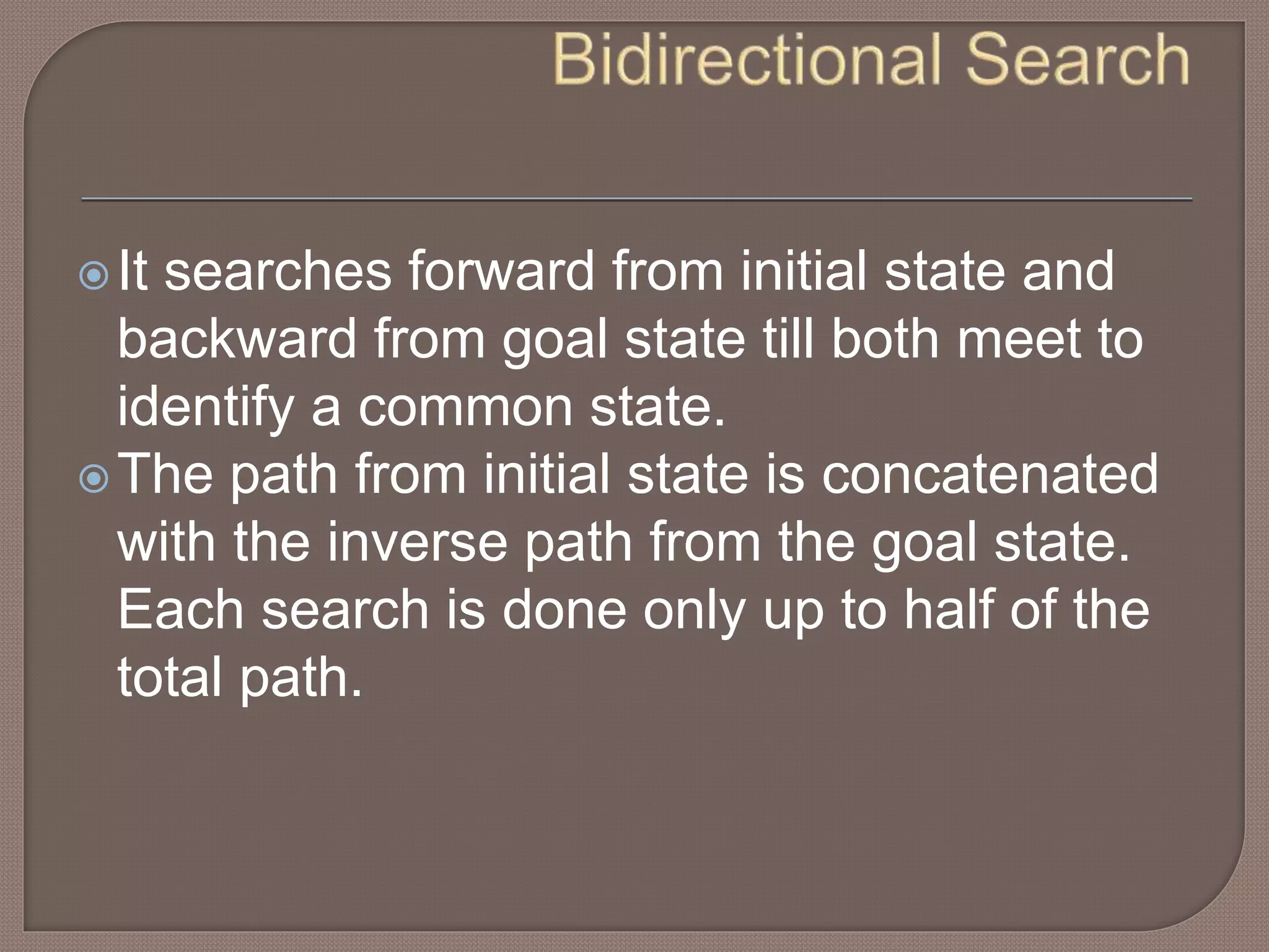 It searches forward from initial state and
backward from goal state till both meet to
identify a common state.
The path from initial state is concatenated
with the inverse path from the goal state.
Each search is done only up to half of the
total path.
 