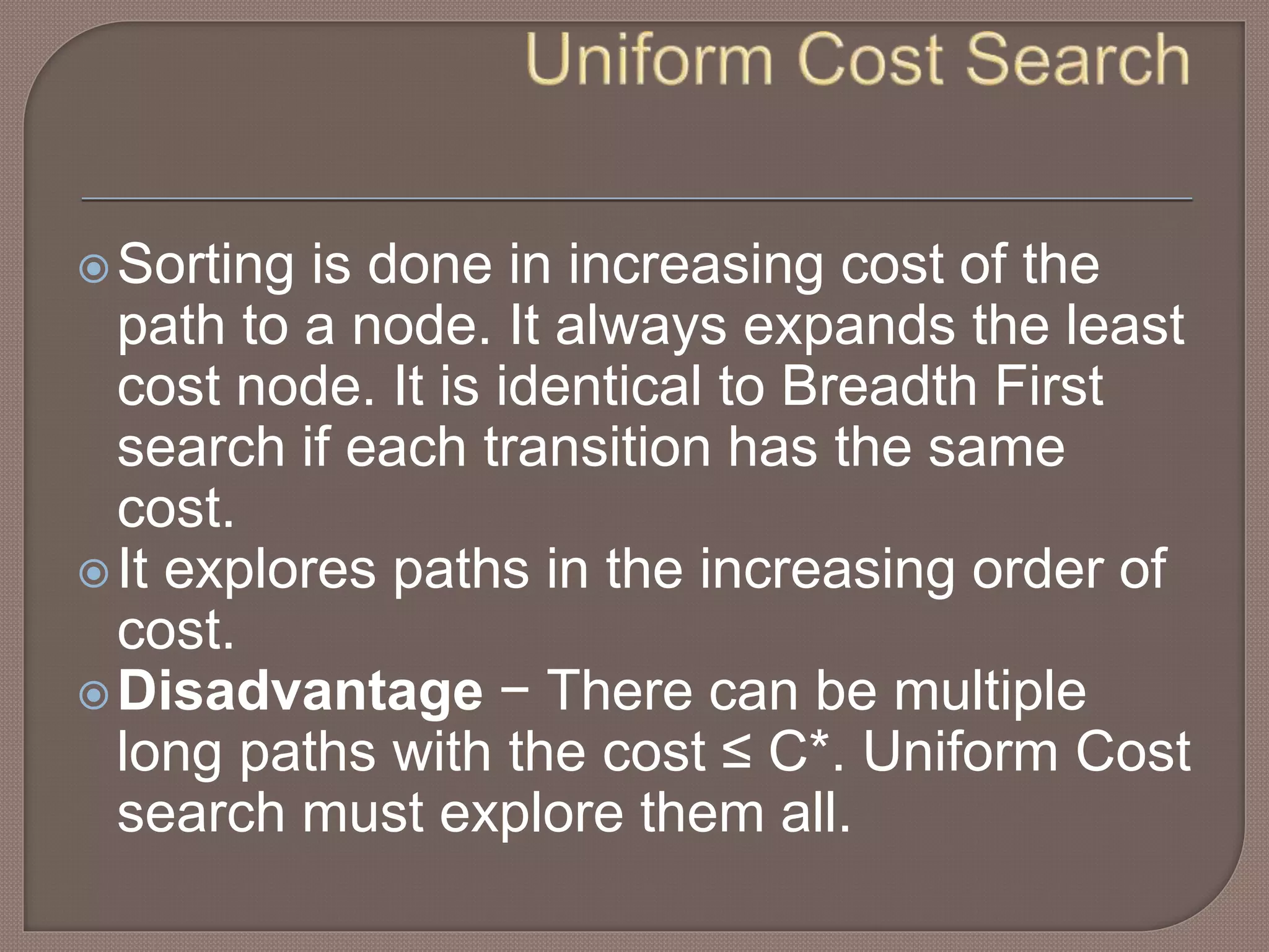 Sorting is done in increasing cost of the
path to a node. It always expands the least
cost node. It is identical to Breadth First
search if each transition has the same
cost.
It explores paths in the increasing order of
cost.
Disadvantage − There can be multiple
long paths with the cost ≤ C*. Uniform Cost
search must explore them all.
 