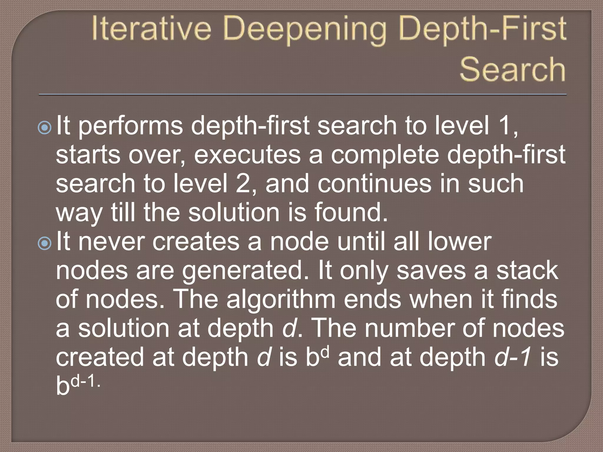 It performs depth-first search to level 1,
starts over, executes a complete depth-first
search to level 2, and continues in such
way till the solution is found.
It never creates a node until all lower
nodes are generated. It only saves a stack
of nodes. The algorithm ends when it finds
a solution at depth d. The number of nodes
created at depth d is bd and at depth d-1 is
bd-1.
 