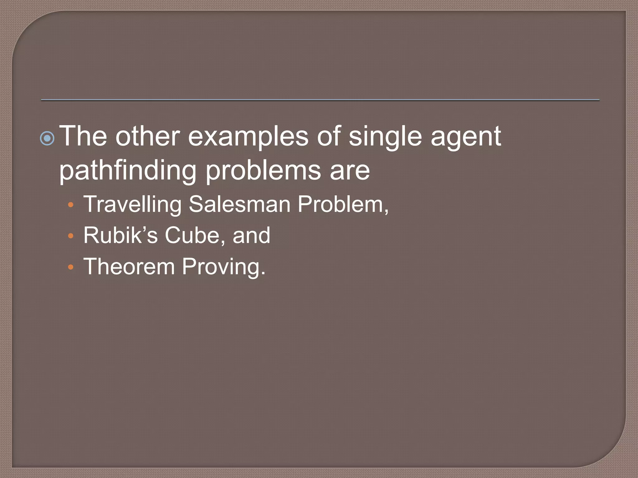 The other examples of single agent
pathfinding problems are
• Travelling Salesman Problem,
• Rubik’s Cube, and
• Theorem Proving.
 