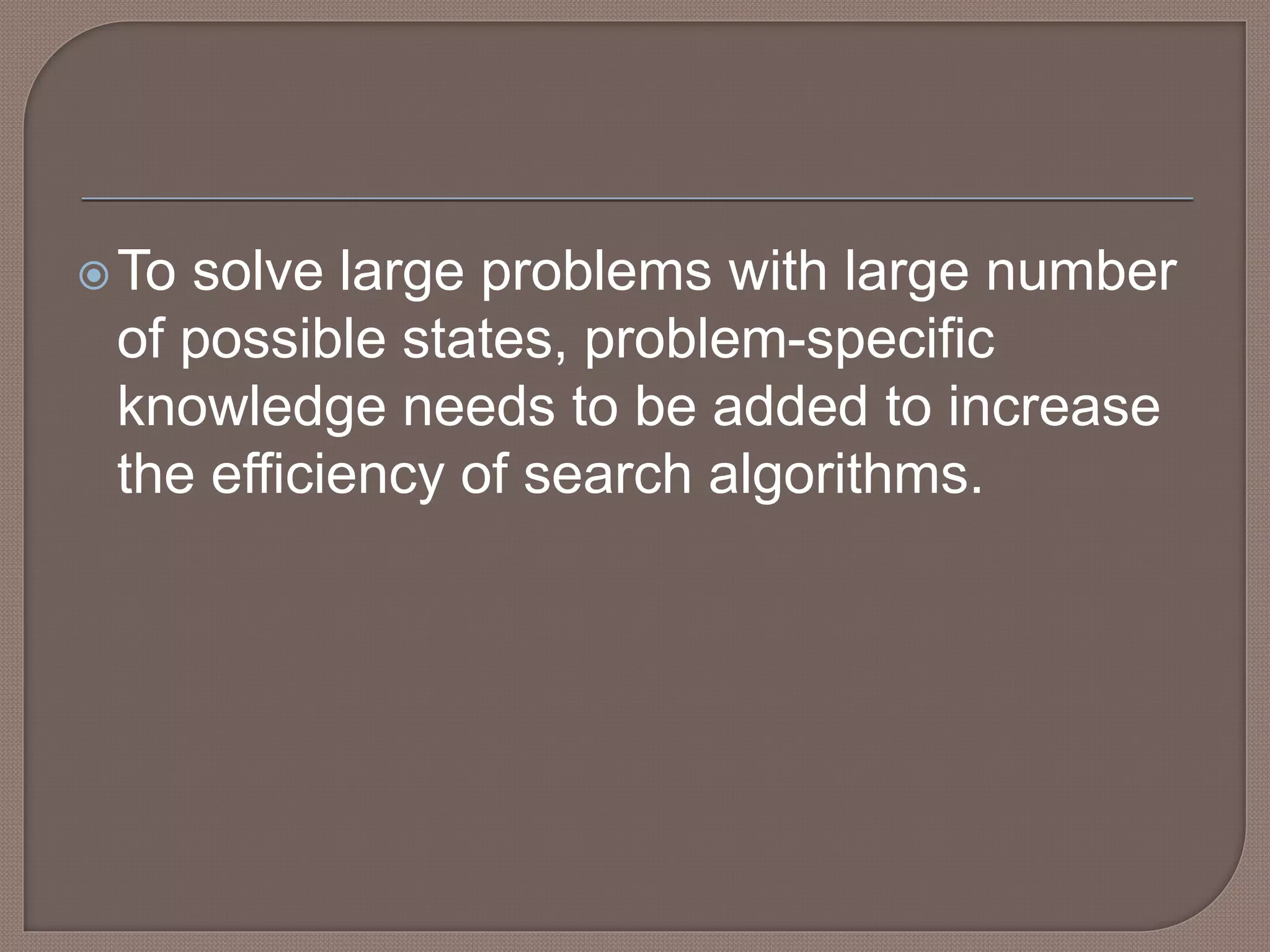 To solve large problems with large number
of possible states, problem-specific
knowledge needs to be added to increase
the efficiency of search algorithms.
 