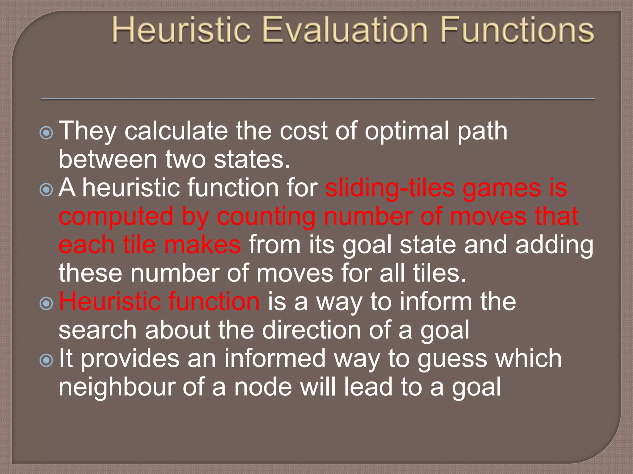  They calculate the cost of optimal path
between two states.
 A heuristic function for sliding-tiles games is
computed by counting number of moves that
each tile makes from its goal state and adding
these number of moves for all tiles.
 Heuristic function is a way to inform the
search about the direction of a goal
 It provides an informed way to guess which
neighbour of a node will lead to a goal
 