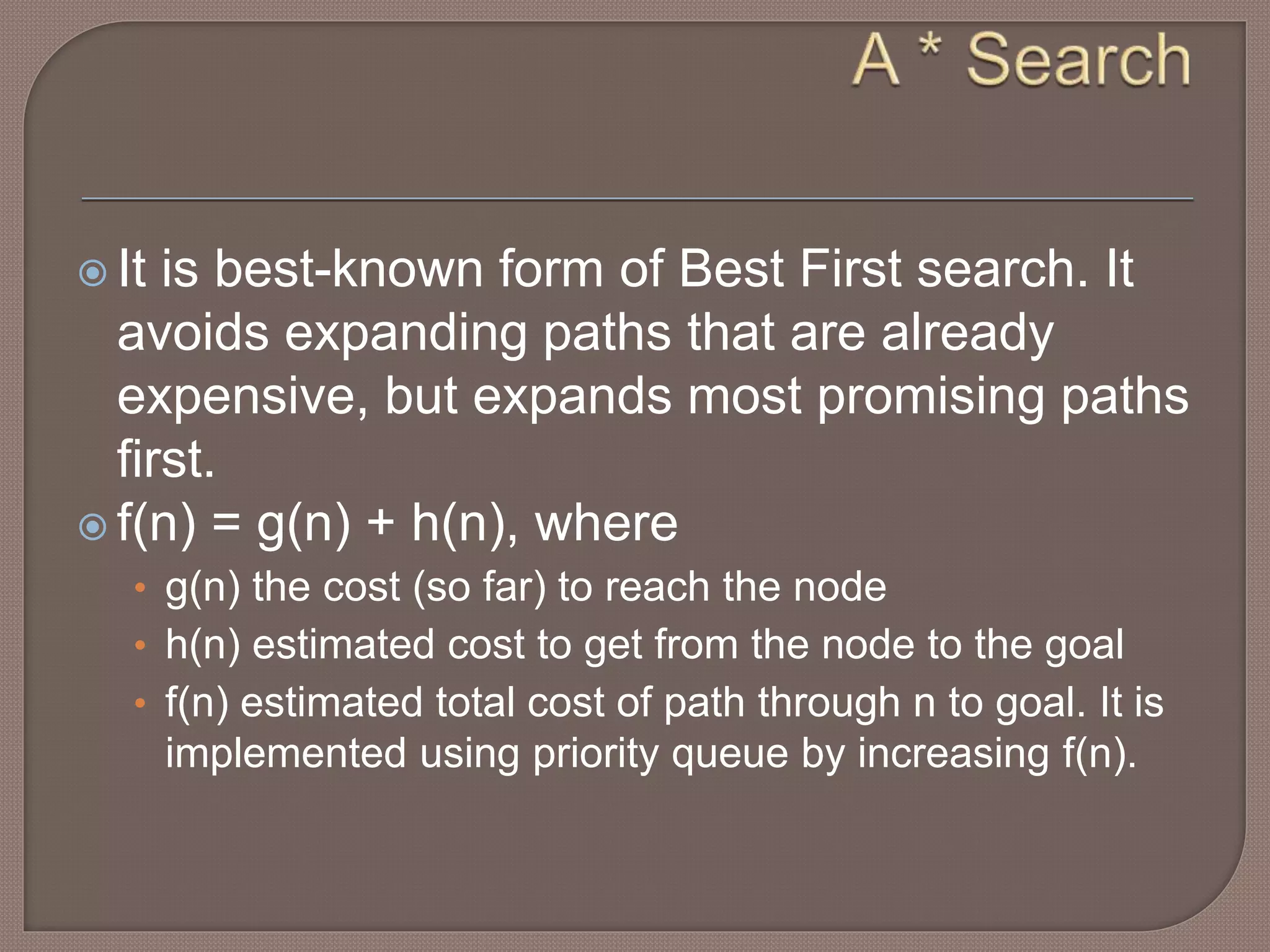  It is best-known form of Best First search. It
avoids expanding paths that are already
expensive, but expands most promising paths
first.
 f(n) = g(n) + h(n), where
• g(n) the cost (so far) to reach the node
• h(n) estimated cost to get from the node to the goal
• f(n) estimated total cost of path through n to goal. It is
implemented using priority queue by increasing f(n).
 