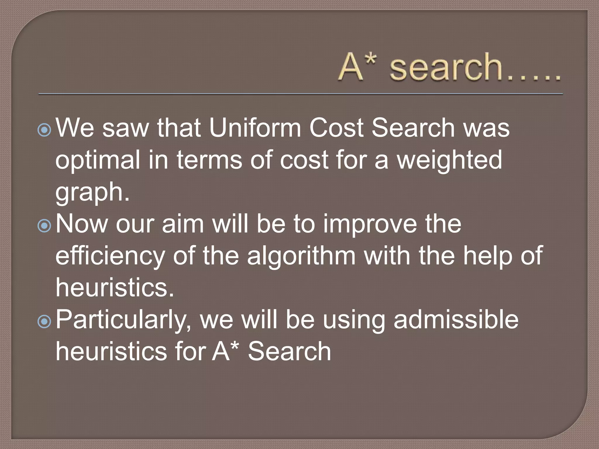 We saw that Uniform Cost Search was
optimal in terms of cost for a weighted
graph.
Now our aim will be to improve the
efficiency of the algorithm with the help of
heuristics.
Particularly, we will be using admissible
heuristics for A* Search
 