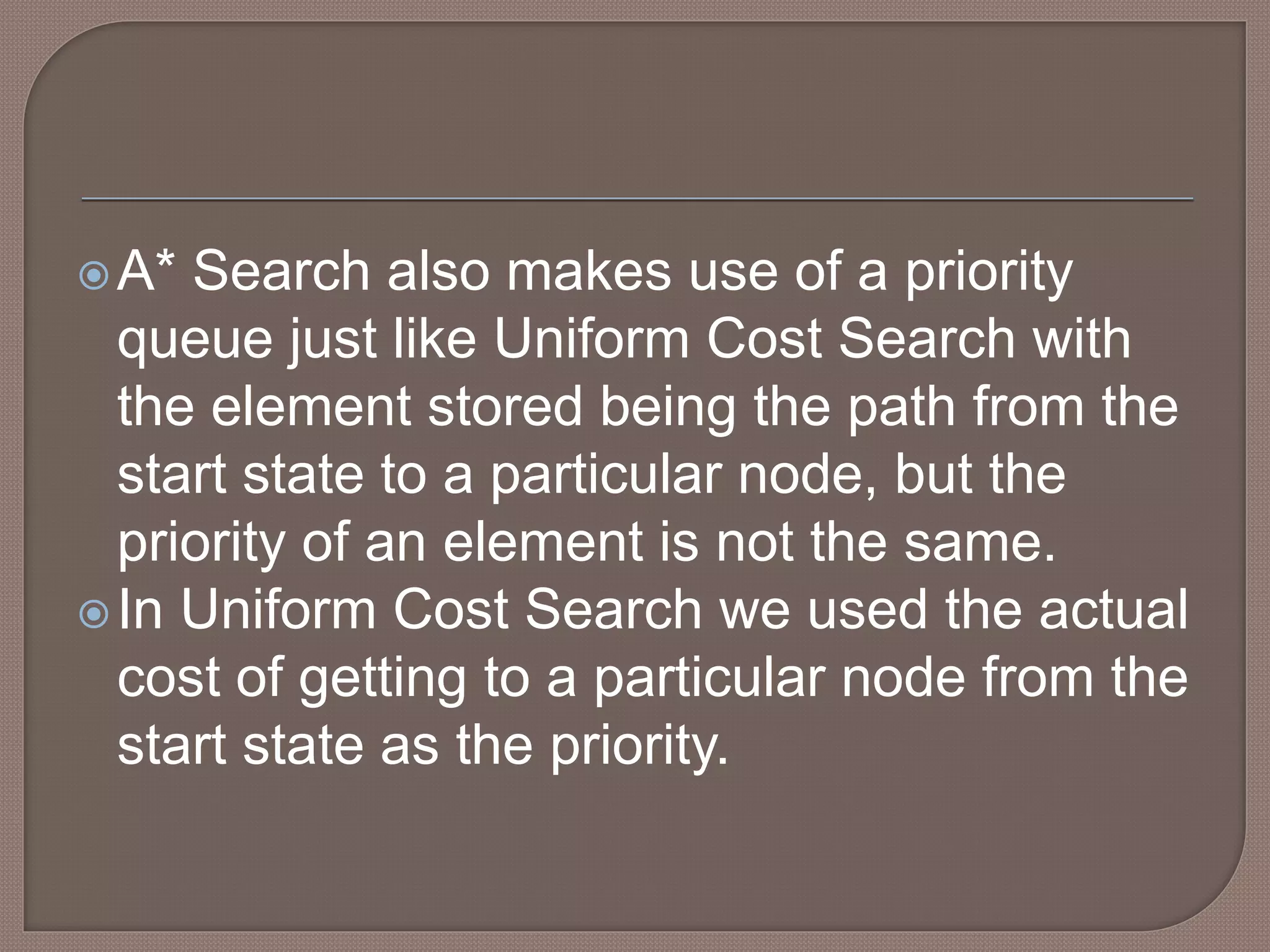 A* Search also makes use of a priority
queue just like Uniform Cost Search with
the element stored being the path from the
start state to a particular node, but the
priority of an element is not the same.
In Uniform Cost Search we used the actual
cost of getting to a particular node from the
start state as the priority.
 