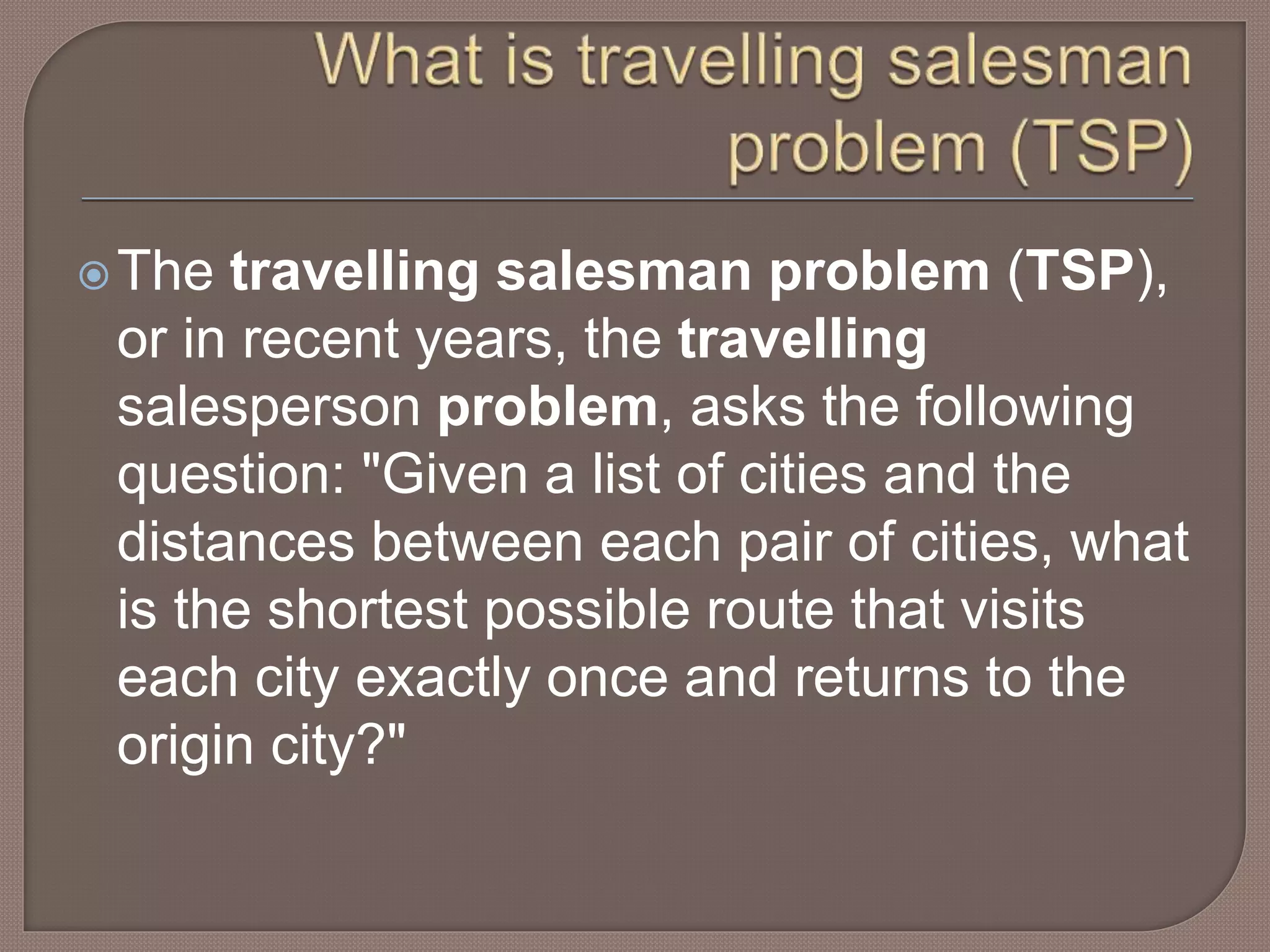 The travelling salesman problem (TSP),
or in recent years, the travelling
salesperson problem, asks the following
question: "Given a list of cities and the
distances between each pair of cities, what
is the shortest possible route that visits
each city exactly once and returns to the
origin city?"
 