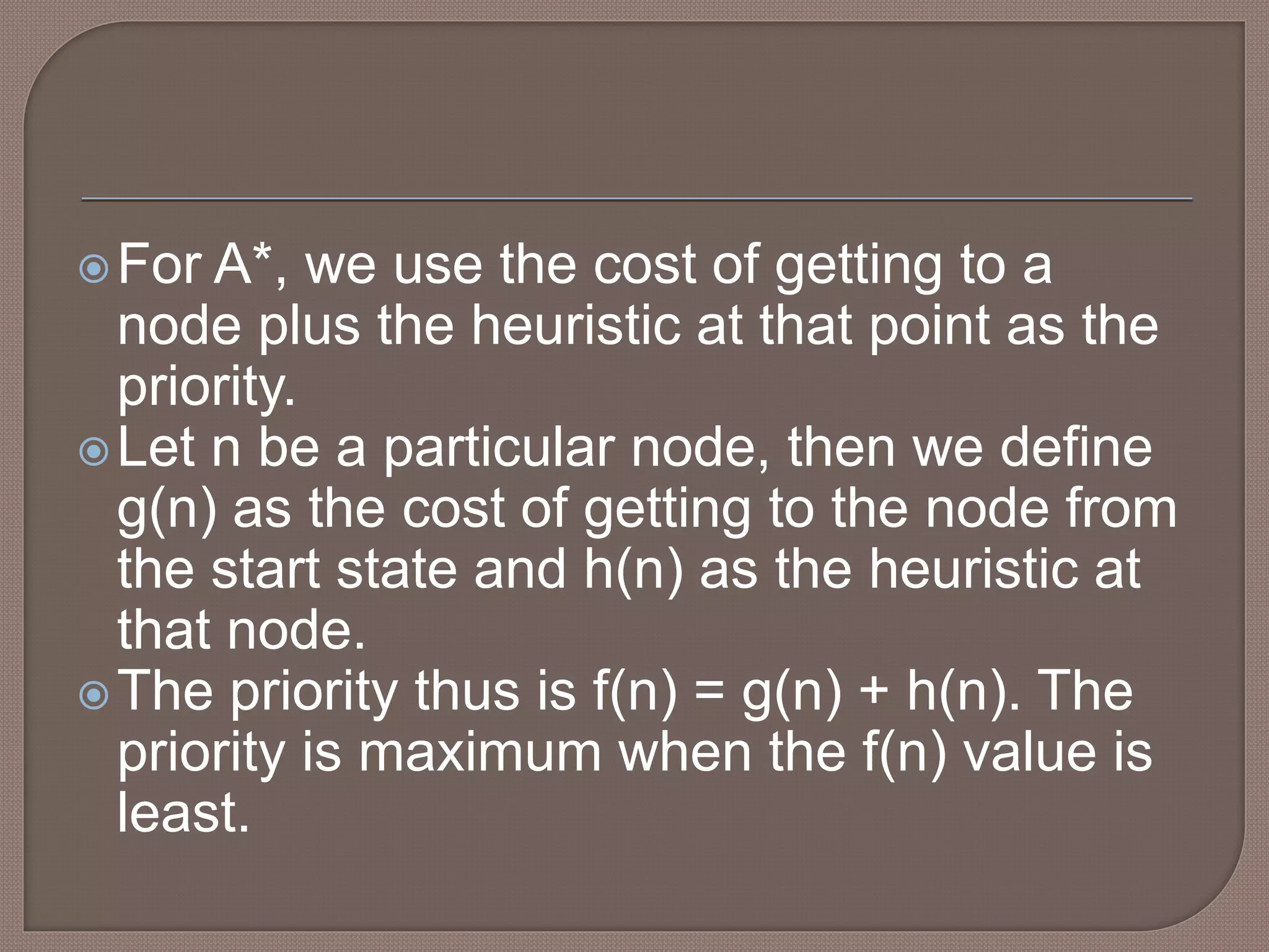 For A*, we use the cost of getting to a
node plus the heuristic at that point as the
priority.
Let n be a particular node, then we define
g(n) as the cost of getting to the node from
the start state and h(n) as the heuristic at
that node.
The priority thus is f(n) = g(n) + h(n). The
priority is maximum when the f(n) value is
least.
 
