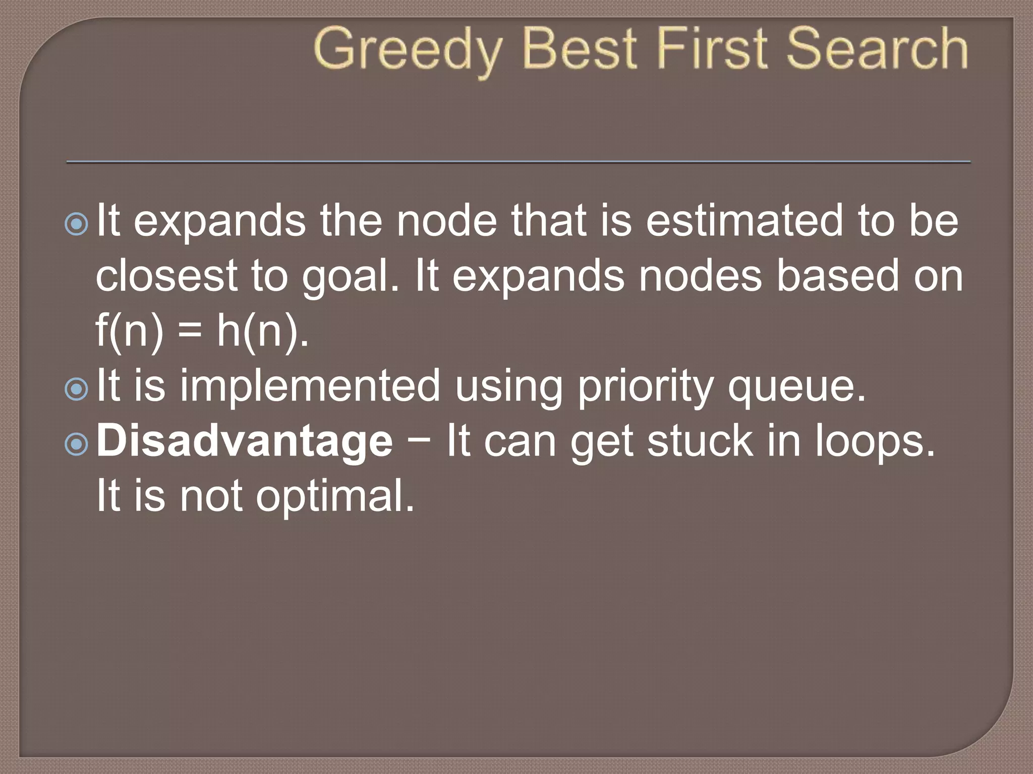 It expands the node that is estimated to be
closest to goal. It expands nodes based on
f(n) = h(n).
It is implemented using priority queue.
Disadvantage − It can get stuck in loops.
It is not optimal.
 